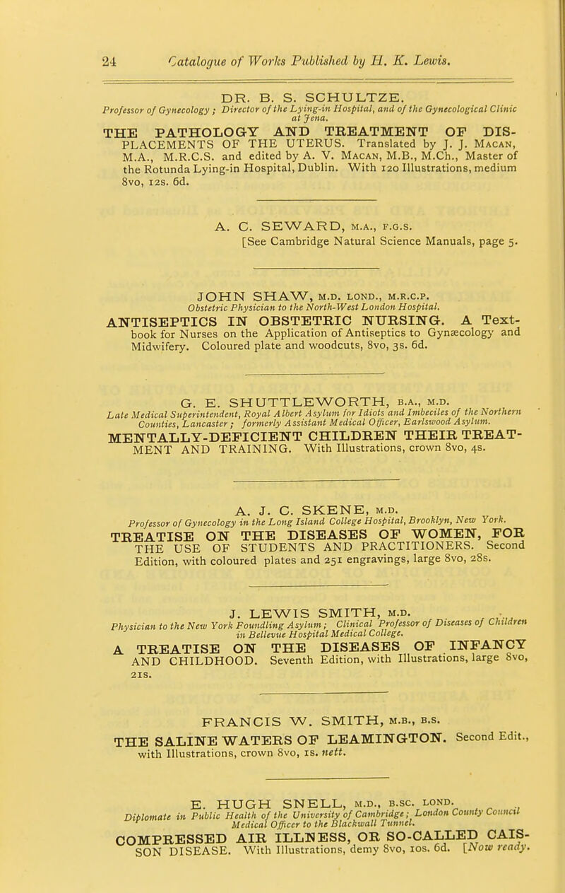 DR. B. S. SCHULTZE. Professor of Gynecology ; Director of the Lying-in Hospital, and of the Gynecological Clinic at Jena. THE PATHOLOGY AND TREATMENT OP DIS- PLACEMENTS OF THE UTERUS. Translated by J. J. Macan, M.A., M.R.C.S. and edited by A. V. Macan, M.B., M.Ch., Master of the Rotunda Lying-in Hospital, Dublin. With 120 Illustrations, medium 8vo, 12s. 6d. A. C. SEWARD, m.a., f.g.s. [See Cambridge Natural Science Manuals, page 5. JOHN SHAW, M.D. LOND., M.R.C.P. Obstetric Physician to the North-West London Hospital. ANTISEPTICS IN OBSTETRIC NURSING. A Text- book for Nurses on the Application of Antiseptics to Gynaecology and Midwifery. Coloured plate and woodcuts, 8vo, 3s. 6d. G. E. SH UTTLEWORTH, b.a., m.d. Late Medical Superintendent, Royal Albert Asylum for Idiots and Imbeciles of the Northern Counties, Lancaster ; formerly A ssistant Medical Officer, Barlswood Asylum. MENTALLY-DEFICIENT CHILDREN THEIR TREAT- MENT AND TRAINING. With Illustrations, crown 8vo, 4s. A. J. C. SKENE, m.d. Professor of Gynecology in the Long Island College Hospital, Brooklyn, New York. TREATISE ON THE DISEASES OP WOMEN, FOR THE USE OF STUDENTS AND PRACTITIONERS. Second Edition, with coloured plates and 251 engravings, large 8vo, 28s. J. LEWIS SMITH, m.d. . Physician to the New York Foundling Asylum; Clinical Professor of Diseases of Children in Bellevue Hospital Medical College. A TREATISE ON THE DISEASES OP INFANCY AND CHILDHOOD. Seventh Edition, with Illustrations, large 8vo, 21s. FRANCIS W. SMITH, m.b., b.s. THE SALINE WATERS OF LEAMINGTON. Second Edit., with Illustrations, crown 8vo, is. nett. E. HUGH SNELL, m.d., b.sc. lond. Diblomate in Public Health of the University of Cambridge ■ London County Council Medical Officer to the Blackmail Tunnel. COMPRESSED AIR ILLNESS, OR SO-CALLED CAIS- SON DISEASE. With Illustrations, demy 8vo, 10s. 6d. [Now ready.