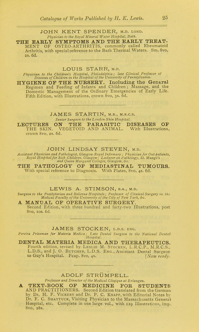JOHN KENT SPENDER, m.d. lond. Physician to the Royal Mineral Water Hospital, Bath. THE EARLY SYMPTOMS AND THE EARLY TREAT- MENT OF OSTEO-ARTHRITIS, commonly called Rheumatoid Arthritis, with special reference to the Bath Thermal Waters. Sm. 8vo, 2S. 6d. LOUIS STARR, m.d. Physician to the Children's Hospital, Philadelphia; late Clinical Professor of Diseases of Children in the Hospital of the University of Pennsylvania. HYGIENE OP THE NURSERY. Including the General Regimen and Feeding of Infants and Children ; Massage, and the Domestic Management of the Ordinary Emergencies of Early Life. Fifth Edition, with Illustrations, crown 8vo, 3s. 6d. JAMES STARTIN, m.b., m.r.c.s. Senior Surgeon to the London Skin Hospital. LECTURES ON THE PARASITIC DISEASES OP THE SKIN. VEGETOID AND ANIMAL. With Illustrations, crown 8vo, 2s. 6d. JOHN LINDSAY STEVEN, m.d. Assistant Physician and Pathologist, Glasgow Royal Infirmary ; Physician for Out-patients, Royal Hospital for Sick Children, Glasgow; Lecturer on Pathology, St. Mungo's and Queen Margaret Colleges, Glasgow, &c. THE PATHOLOGY OP MEDIASTINAL TUMOURS. With special reference to Diagnosis. With Plates, 8vo, 4s. 6d. LEWIS A. STIMSON, b.a., m.d. Surgeon to the Presbyterian and Bellevue Hospitals ; Professor of Clinical Surgery in tin- Medical Faculty of the University of the City of New York, &c. A MANUAL OP OPERATIVE SURGERY. Second Edition, with three hundred and forty-two Illustrations, post 8vo, 10s. 6d. JAMES STOCKEN, l.d.s. eng. Pereira Prizeman for Materia Medica; Late Dental Surgeon to the National Dental Hospital. DENTAL MATERIA MEDICA AND THERAPEUTICS. Fourth edition, revised by Leslie M. Stocken, L.R.C.P., M.R.C.S., L.D.S., and J. O. Butcher, L.D.S. Eng., Assistant Dental Surgeon to Guy's Hospital. Fcap. 8vo, 4s. [Now ready- ADOLF STRUMPELL. Professor and Director of the Medical Clinique at Brlangen. A TEXT-BOOK OP MEDICINE POR STUDENTS AND PRACTITIONERS. Second Edition translated from the German by Dr. H. F. Vickery and Dr. P. C. Knapp, with Editorial Notes by Dr. F. C. Shattuck, Visiting Physician to the Massachusetts General Hospital, etc. Complete in one large vol., with 119 Illustrations;, imp.. 8vo, 28s.