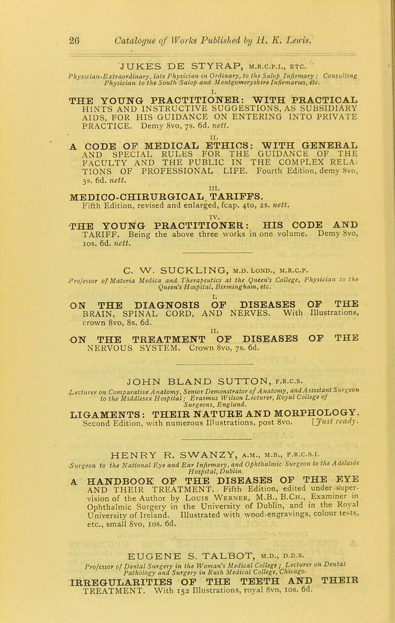 JUKES DE STYRAP, m.r.c.p.i., etc. Physician-Extraordinary, late Physician in Ordinary, to the Salop Infirmary ; Consulting Physician to the South Salop and Montgomeryshire Infirmaries, itc. I. THE YOUNG PRACTITIONER: WITH PRACTICAL HINTS AND INSTRUCTIVE SUGGESTIONS, AS SUBSIDIARY AIDS, FOR HIS GUIDANCE ON ENTERING INTO PRIVATE PRACTICE. Demy 8vo, 7s. 6d. nett. A CODE OF MEDICAL ETHICS: WITH GENERAL AND SPECIAL RULES FOR THE GUIDANCE OF THE FACULTY AND THE PUBLIC IN THE COMPLEX RELA- TIONS OF PROFESSIONAL LIFE. Fourth Edition, demy 8vo, 3 s. 6d. nett. in. MEDICO-CHIRURGICAL TARIFFS. Fifth Edition, revised and enlarged, fcap. 4to, 2s. nett. IV. THE YOUNG PRACTITIONER: HIS CODE AND TARIFF. Being the above three works in one volume. Demy 8vo, 10s. 6d. nett. C. W. SUCKLING, m.d. lond., m.r.c.p. .Professor of Materia Medica and Therapeutics at the Queen's College, Physician to the Queen's Hospital, Birmingham, etc. It ON THE DIAGNOSIS OF DISEASES OF THE BRAIN, SPINAL CORD, AND NERVES. With Illustrations, crown 8vo, 8s. 6d. 11. ON THE TREATMENT OF DISEASES OF THE NERVOUS SYSTEM. Crown 8vo, 7s. 6d. JOHN BLAND SUTTON, f.r.c.s. Lecturer on Comparative Anatomy, Senior Demonstrator of Anatomy, and Assistant Surgeon to the Middlesex Hospital; Erasmus Wilson Lecturer, Royal College of Surgeons, England. LIGAMENTS : THEIR NATURE AND MORPHOLOGY. Second Edition, with numerous Illustrations, post 8vo. [Just ready. HENRY R. SWANZY, a.m., m.b., f.r.c.s.i. Surgeon to the National Eye and Ear Infirmary, and Ophthalmic Surgeon to the Adelaide Hospital, Dublin. A. HANDBOOK OF THE DISEASES OF THE EYE AND THEIR TREATMENT. Fifth Edition, edited under super- vision of the Author by Louis Werner, M.B., B.Ch., Examiner in Ophthalmic Surgery in the University of Dublin, and in the Royal University of Ireland. Illustrated with wood-engravings, colour tests, etc., small 8vo, 10s. 6d. EUGENE S. TALBOT, m.d., d.d.s. Professor of Dental Surgery in the Woman's Medical College ; Lecturer on Dental Pathology and Surgery in Rush Medical College, Chicago. IRREGULARITIES OF THE TEETH AND THEIR TREATMENT. With 152 Illustrations, royal Svo, 10s. 6d.