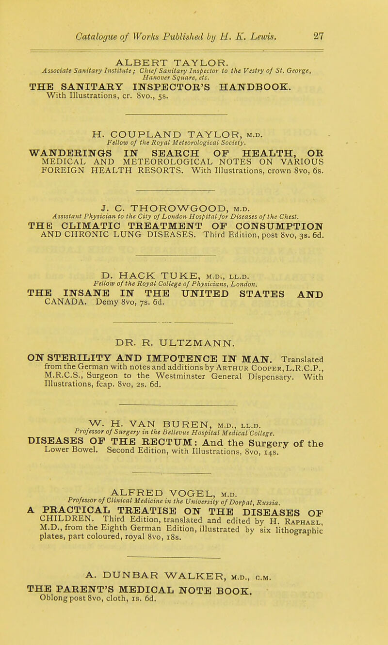 ALBERT TAYLOR. Associate Sanitary Institute; Chief Sanitary Inspector to the Vestry of St. George, Hanover Square, etc. THE SANITARY INSPECTOR'S HANDBOOK. With Illustrations, cr. 8vo., 5s. H. COUPLAND TAYLOR, m.d. Fellow of the Royal Meteorological Society. WANDERINGS IN SEARCH OP HEALTH, OR MEDICAL AND METEOROLOGICAL NOTES ON VARIOUS FOREIGN HEALTH RESORTS. With Illustrations, crown 8vo, 6s. J. C. THOROWGOOD, m.d. Assistant Physician to the City of London Hospital for Diseases of the Chest. THE CLIMATIC TREATMENT OP CONSUMPTION AND CHRONIC LUNG DISEASES. Third Edition, post 8vo, 3s. 6d. D. HACK TUKE, m.d., ll.d. Fellow of the Royal College of Physicians, London. THE INSANE IN THE UNITED STATES AND CANADA. Demy 8vo, 7s. 6d. DR. R. ULTZMANN. ON STERILITY AND IMPOTENCE IN MAN. Translated from the German with notes and additions by Arthur Cooper, L.R.C.P., M.R.C.S., Surgeon to the Westminster General Dispensary. With Illustrations, fcap. 8vo, 2s. 6d. W. H. VAN BUREN, m.d., ll.d. Professor of Surgery in the Bellevue Hospital Medical College. DISEASES OP THE RECTUM: And the Surgery of the Lower Bowel. Second Edition, with Illustrations, 8vo, 14s. ALFRED VOGEL, m.d. Professor of Clinical Medicine in the University of Dorpat, Russia PRACTICAL TREATISE ON THE DISEASES OP CHILDREN. Third Edition, translated and edited by H. Raphael, M.D., from the Eighth German Edition, illustrated by six lithographic plates, part coloured, royal 8vo, 18s. A. DUNBAR WALKER, m.d., cm. THE PARENT'S MEDICAL NOTE BOOK. Oblong post 8vo, cloth, is. 6d.