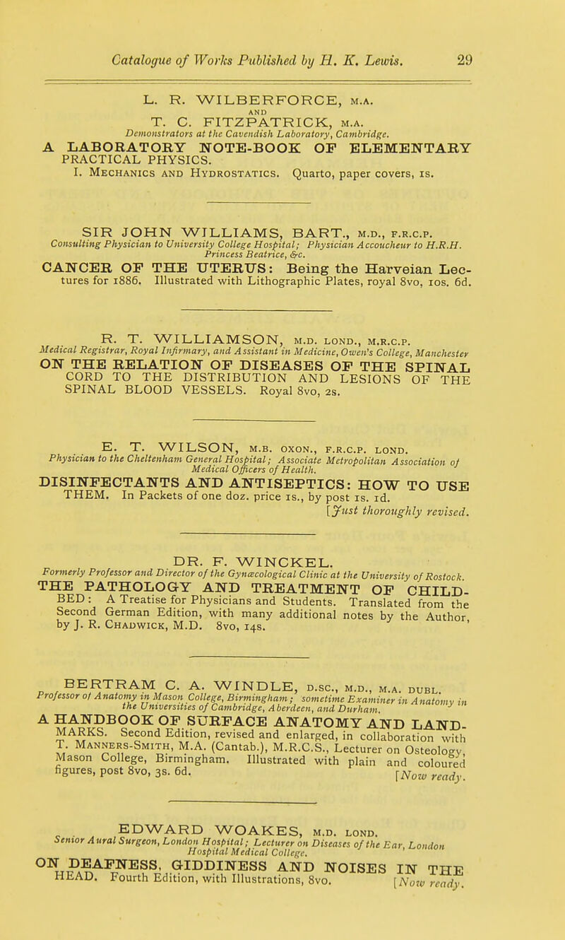 L. R. WILBER FORCE, m.a. T. C. FITZPATRICK, m.a. Demonstrators at the Cavendish Laboratory, Cambridge. A LABORATOEY NOTE-BOOK OP ELEMENTARY PRACTICAL PHYSICS. I. Mechanics and Hydrostatics. Quarto, paper covers, is. SIR JOHN WILLIAMS, BART., m.d., f.r.c.p. Consulting Physician to University College Hospital; Physician Accoucheur to H.R.H. Princess Beatrice, &c. CANCER OP THE UTERUS: Being the Harveian Lec- tures for 1886. Illustrated with Lithographic Plates, royal 8vo, 10s. 6d. R. T. WILLIAMSON, m.d. lond., m.r.c.p. Medical Registrar, Royal Infirmary, and Assistant in Medicine, Owen's College, Manchester ON THE RELATION OP DISEASES OP THE SPINAL CORD TO THE DISTRIBUTION AND LESIONS OF THE SPINAL BLOOD VESSELS. Royal 8vo, 2s. E. T. WILSON, m.b. oxon., f.r.c.p. lond. Physician to the Cheltenham General Hospital; Associate Metropolitan Association of Medical Officers of Health. DISINFECTANTS AND ANTISEPTICS: HOW TO USE THEM. In Packets of one doz. price is., by post is. id. [Just thoroughly revised. DR. F. WINCKEL. Formerly Professor and Director of the Gynecological Clinic at the University of Rostock THE PATHOLOGY AND TREATMENT OP CHILD- BED : A Treatise for Physicians and Students. Translated from the Second German Edition, with many additional notes by the Author by J. R. Chadwick, M.D. 8vo, 14s. p , BE^T,RAM»,C- A- WINDLE, d.sc, m.d., m.a. duel. Professor of A natomy in Mason College, Birmingham ; sometime Examiner in A natom v in the Universities of Cambridge, A berdeen, and Durham fwrny m A HANDBOOK OP SURFACE ANATOMY AND LAND- MARKS. Second Edition, revised and enlarged, in collaboration with T. Manners-Smith, M.A. (Cantab.), M.R.C.S., Lecturer on Osteology Mason College, Birmingham. Illustrated with plain and coloured figures, post 8vo, 3s. 6d. {Now ymd EDWARD WOAKES, m.d. lond. Senior Aural Surgeon, London Hospital; Lecturer on Diseases of the Ear London Hospital Medical College. ' uo° °N DEAFNESS, GIDDINESS AND NOISES IN THE HEAD. Fourth Edition, with Illustrations, 8vo. [Now ready