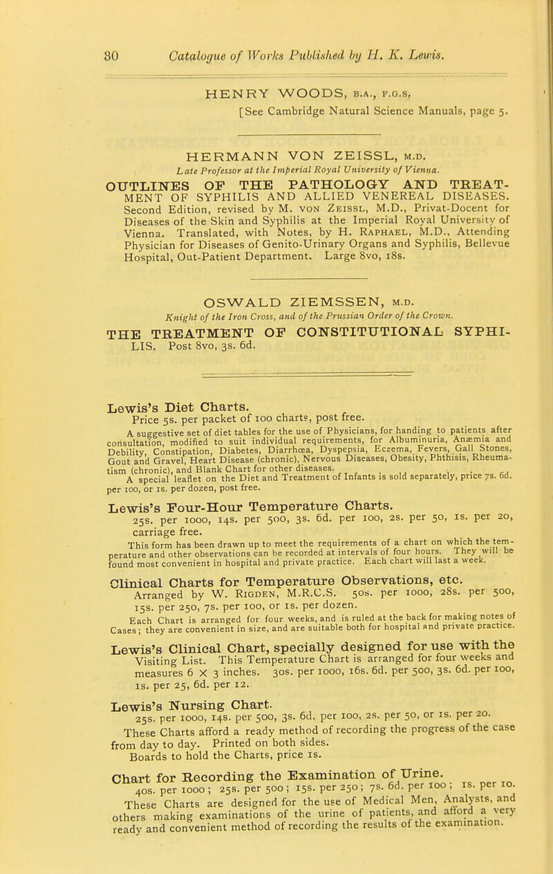 HENRY WOODS, b.a., f.g.s, [See Cambridge Natural Science Manuals, page 5. HERMANN VON ZEISSL, m.d. Late Professor at the Imperial Royal University 0/ Vienna. OUTLINES OF THE PATHOLOGY AND TREAT- MENT OF SYPHILIS AND ALLIED VENEREAL DISEASES. Second Edition, revised by M. von Zeissl, M.D., Privat-Docent for Diseases of the Skin and Syphilis at the Imperial Royal University of Vienna. Translated, with Notes, by H. Raphael, M.D.. Attending Physician for Diseases of Genito-Urinary Organs and Syphilis, Bellevue Hospital, Out-Patient Department. Large 8vo, 18s. OSWALD ZIEMSSEN, m.d. Knight of the Iron Cross, and of the Prussian Order of the Crown. THE TREATMENT OP CONSTITUTIONAL SYPHI- LIS. Post 8vo, 3s. 6d. Lewis's Diet Charts. Price 5s. per packet of 100 charts, post free. A suggestive set of diet tables for the use of Physicians, for handing to patients after consultation, modified to suit individual requirements, for Albuminuria, Anemia and Debility, Constipation, Diabetes, Diarrhoea, Dyspepsia, Eczema, Fevers, Gall Stones, Gout and Gravel, Heart Disease (chronic), Nervous Diseases, Obesity, Phthisis, Rheuma- tism (chronic), and Blank Chart for other diseases. . , A special leaflet on the Diet and Treatment of Infants is sold separately, price 7s. 6d. per 100, or is. per dozen, post free. Lewis's Four-Hour Temperature Charts. 25s. per 1000, 14s. per 500, 3s. 6d. per 100, 2s. per 50, is. per 20, carriage free. This form has been drawn up to meet the requirements of a chart on which the tem- perature and other observations can be recorded at intervals of four hours. They will be found most convenient in hospital and private practice. Each chart will last a week. Clinical Charts for Temperature Observations, etc. Arranged by W. Rigden, M.R.C.S. 50s. per 1000, 28s. per 500, 15s. per 250, 7s. per 100, or is. per dozen. Each Chart is arranged for four weeks, and is ruled at the back for making notes of Cases; they are convenient in size, and are suitable both for hospital and private practice. Lewis's Clinical Chart, specially designed for use with the Visiting List. This Temperature Chart is arranged for four weeks and measures 6X3 inches. 30s. per 1000, 16s. 6d. per 500, 3s. 6d. per 100, is. per 25, 6d. per 12. Lewis's Nursing Chart. 25s. per 1000, 14s. per 500, 3s. 6d. per 100, 2s. per 50, or is. per 20. These Charts afford a ready method of recording the progress of the case from day to day. Printed on both sides. Boards to hold the Charts, price is. Chart for Recording the Examination of Urine. 40s. per 1000 ; 25s. per 500 ; 15s. per 250; 7s. 6d. per 100 ; is. per io. These Charts are designed for the use of Medical Men, Analysts, and others making examinations of the urine of patients, and afford a very ready and convenient method of recording the results of the examination.