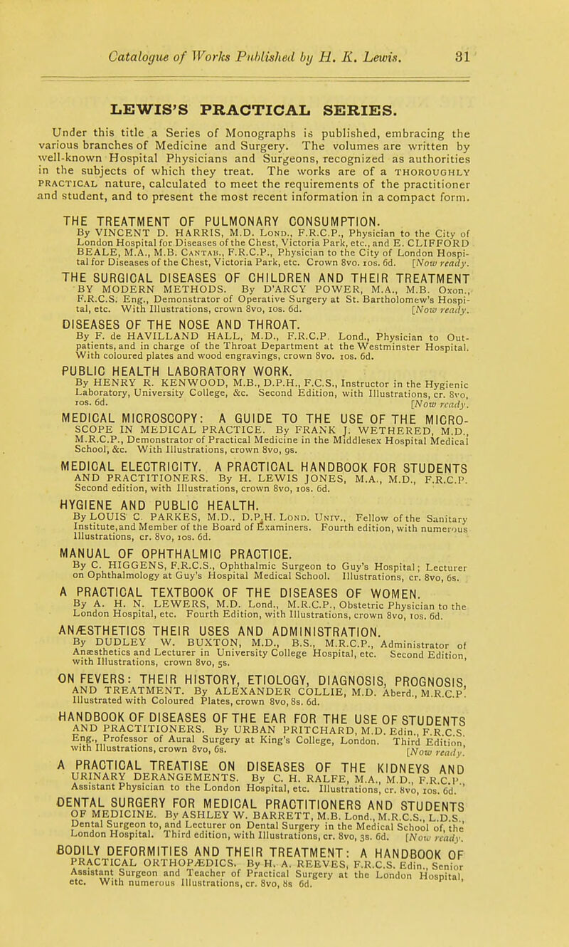 LEWIS'S PRACTICAL SERIES. Under this title a Series of Monographs is published, embracing the various branches of Medicine and Surgery. The volumes are written by well-known Hospital Physicians and Surgeons, recognized as authorities in the subjects of which they treat. The works are of a thoroughly practical nature, calculated to meet the requirements of the practitioner and student, and to present the most recent information in a compact form. THE TREATMENT OF PULMONARY CONSUMPTION. By VINCENT D. HARRIS, M.D. Lond., F.R.C.P., Physician to the City of London Hospital for Diseases of the Chest, Victoria Park, etc., and E. CLIFFORD BEALE, M.A., M.B. Cantab., F.R.C.P., Physician to the City of London Hospi- tal for Diseases of the Chest, Victoria Park, etc. Crown 8vo. ios. 6d. [Now ready. THE SURGICAL DISEASES OF CHILDREN AND THEIR TREATMENT BY MODERN METHODS. By D'ARCY POWER, M.A., M.B. Oxon., F.R.C.S. Eng., Demonstrator of Operative Surgery at St. Bartholomew's Hospi- tal, etc. With Illustrations, crown 8vo, ios. 6d. [Noiv ready. DISEASES OF THE NOSE AND THROAT. By F. de HAVILLAND HALL, M.D., F.R.C.P. Lond., Physician to Out- patients, and in charge of the Throat Department at the Westminster Hospital. With coloured plates and wood engravings, crown 8vo. ios. 6d. PUBLIC HEALTH LABORATORY WORK. By HENRY R. KENWOOD, M.B., D.P.H., F.C.S., Instructor in the Hygienic Laboratory, University College, &c. Second Edition, with Illustrations, cr. Svo, ios. 6d. [Now ready. MEDICAL MICROSCOPY: A GUIDE TO THE USE OF THE MICRO- SCOPE IN MEDICAL PRACTICE. By FRANK J. WETHERED, M.D., M.R.C.P., Demonstrator of Practical Medicine in the Middlesex Hospital Medicai School, &c. With Illustrations, crown 8vo, gs. MEDICAL ELECTRICITY. A PRACTICAL HANDBOOK FOR STUDENTS AND PRACTITIONERS. By H. LEWIS JONES, M.A., M.D., F.R.C.P. Second edition, with Illustrations, crown 8vo, ios. 6d. HYGIENE AND PUBLIC HEALTH. By LOUIS C. PARKES, M.D., D.PJH. Lond. Univ., Fellow of the Sanitary Institute,and Member of the Board of Examiners. Fourth edition, with numerous Illustrations, cr. 8vo, ios. 6d. MANUAL OF OPHTHALMIC PRACTICE. By C. HIGGENS, F.R.C.S., Ophthalmic Surgeon to Guy's Hospital; Lecturer on Ophthalmology at Guy's Hospital Medical School. Illustrations, cr. 8vo, 6s. A PRACTICAL TEXTBOOK OF THE DISEASES OF WOMEN. By A. H. N. LEWERS, M.D. Lond., M.R.C.P., Obstetric Physician to the London Hospital, etc. Fourth Edition, with Illustrations, crown 8vo, ios. 6d. AN/ESTHETICS THEIR USES AND ADMINISTRATION. By DUDLEY W. BUXTON, M.D., B.S., M.R.C.P., Administrator of Anaesthetics and Lecturer in University College Hospital, etc. Second Edition with Illustrations, crown 8vo, 5s. ON FEVERS: THEIR HISTORY, ETIOLOGY, DIAGNOSIS, PROGNOSIS AND TREATMENT. By ALEXANDER COLLIE, M.D. Aberd. M R C p' Illustrated with Coloured Plates, crown 8vo,8s. 6d. HANDBOOK OF DISEASES OF THE EAR FOR THE USE OF STUDENTS AND PRACTITIONERS. By URBAN PRITCHARD, M.D. Edin FRCS E.nf-'T Professor of Aural Surgery at King's College, London. Third Edition' with Illustrations, crown 8vo, 6s. [Now ready' A PRACTICAL TREATISE ON DISEASES OF THE KIDNEYS AND URINARY DERANGEMENTS. By C. H. RALFE, M.A., M.D., FRCP Assistant Physician to the London Hospital, etc. Illustrations, cr. 8vo, ios. 6d. ' DENTAL SURGERY FOR MEDICAL PRACTITIONERS AND STUDENTS OF MEDICINE. By ASHLEY W. BARRETT, M.B. Lond., M.R.C.S. L D S Dental Surgeon to, and Lecturer on Dental Surgery in the Medical School of the London Hospital. Third edition, with Illustrations, cr. 8vo, 3s. 6d. [Now ready. BODILY DEFORMITIES AND THEIR TREATMENT: A HANDBOOK OF PRACTICAL ORTHOPEDICS. By H. A. REEVES, F.R.C.S. Edin. Senior Assistant Surgeon and Teacher of Practical Surgery at the London Hospital etc. With numerous Illustrations, cr. Svo, bs 6d. '