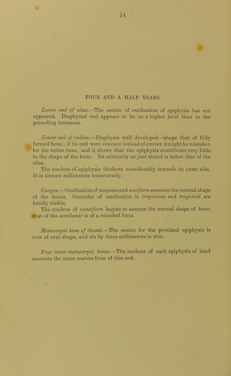 14 FOUK AND A HALF YEAES Loiuer end of ulna.—The centre of ossification of epiphysis has not appeared. Diaphysial end appears to be on a higher level than in the preceding instances. Lower end of radius.—Diaphysis well developed—shape that of fully formed bone ; if its end were concave instead of convex it might be mistaken for the entire bone, and it shows that the epiphysis contributes very little to the shape of the bone. Its extremity as just stated is below that of the ulna. The nucleus of epiphysis thickens considerably towards its outer side. It is sixteen millimetres transversely. Carpus.—Ossification of magnumdMdi unciform assumes the normal shape of the bones. Granules of ossification in trapezium and trapezoid are faintly visible. The nucleus of cuneiform begins to assume the normal shape of bone, that of the semilunar is of a rounded form. Metacarpal hone of thumb.—The centre for the proximal epiphysis is now of oval shape, and six by three millimetres in size. Foiir inner metacarpal hones.—The nucleus of each epiphysis of head assumes the more mature form of this end.