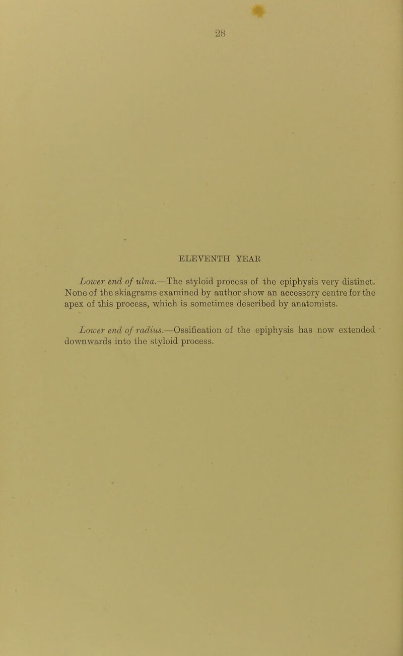 28 ELEVENTH YEAR Lower end of ulna.—The styloid process of the epiphysis very distinct. None of the skiagrams examined by author show an accessory centre for the apex of this process, which is sometimes described by anatomists. Loioer end of radius.—Ossification of the epiphysis has now extended downwards into tlie styloid process.