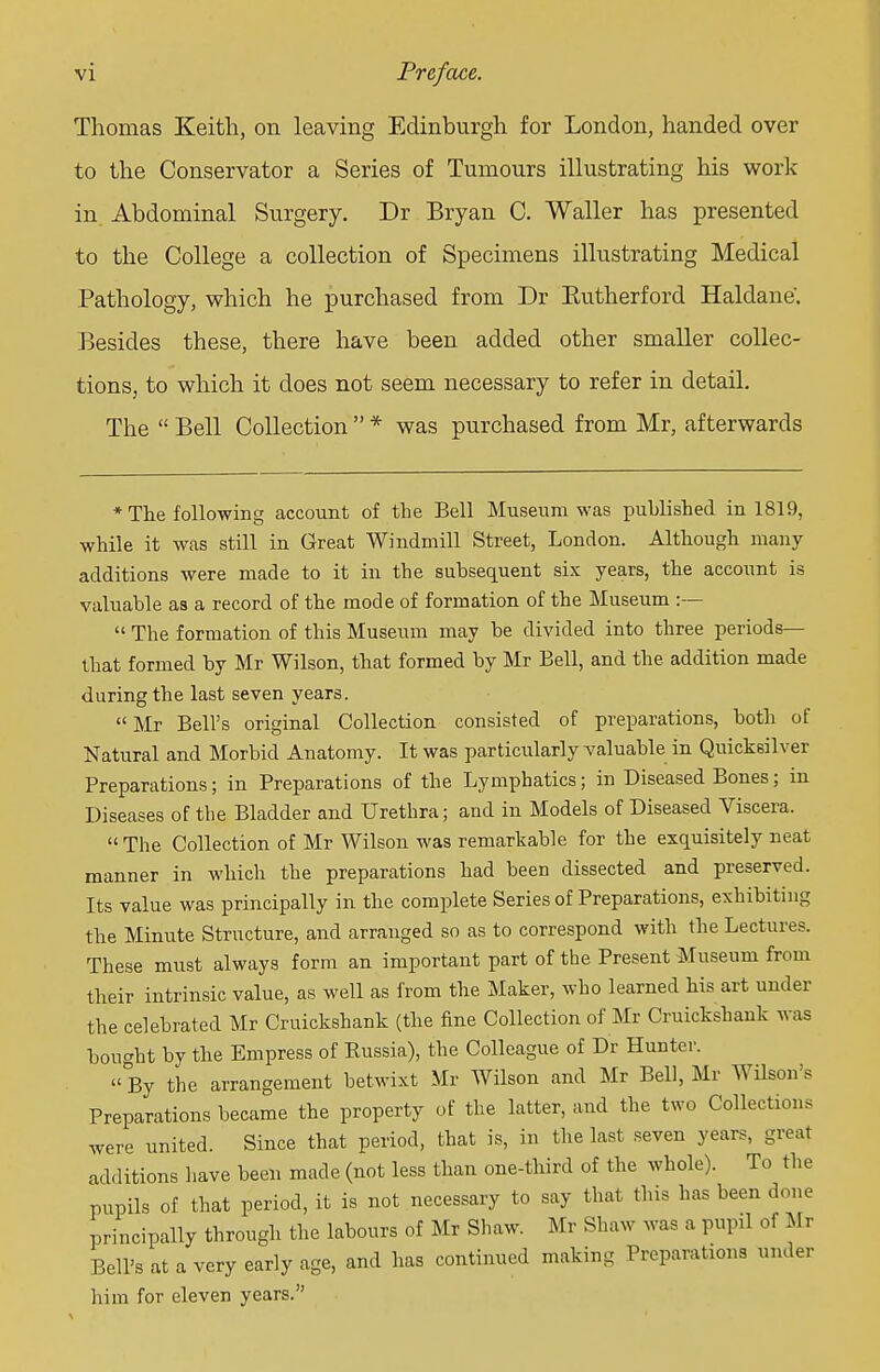 Thomas Keith, on leaving Edinburgh for London, handed over to the Conservator a Series of Tumours illustrating his work in Abdominal Surgery. Dr Bryan C. Waller has presented to the College a collection of Specimens illustrating Medical Pathology, which he purchased from Dr Eutherford Haldane. Besides these, there have been added other smaller collec- tions, to which it does not seem necessary to refer in detail. The  Bell Collection  * was purchased from Mr, afterwards * The following account of the Bell Museum was published in 1819, while it was still in Great Windmill Street, London. Although many additions were made to it in the subsequent six years, the account is valuable aa a record of the mode of formation of the Museum :—  The formation of this Museum may be divided into three periods— that formed by Mr Wilson, that formed by Mr Bell, and the addition made during the last seven years. Mr Bell's original Collection consisted of preparations, both of Natural and Morbid Anatomy. It was particularly valuable in Quicksilver Preparations; in Preparations of the Lymphatics; in Diseased Bones; in Diseases of the Bladder and Urethra; and in Models of Diseased Viscera. The Collection of Mr Wilson was remarkable for the exquisitely neat manner in which the preparations had been dissected and preserved. Its value was principally in the complete Series of Preparations, exhibiting the Minute Structure, and arranged so as to correspond with the Lecture?. These must always form an important part of the Present Museum from their intrinsic value, as well as from the Maker, who learned his art under the celebrated Mr Cruickshank (the fine Collection of Mr Cruickshank was bought by the Empress of Russia), the Colleague of Dr Hunter. By the arrangement betwixt Mr Wilson and Mr Bell, Mr Wilson's Preparations became the property of the latter, and the two Collections were united. Since that period, that is, in the last seven years, great additions have been made (not less than one-third of the whole). To the pupils of that period, it is not necessary to say that this has been done principally through the labours of Mr Shaw. Mr Shaw was a pupil of Mr Bell's at a very early age, and has continued making Preparations under him for eleven years.