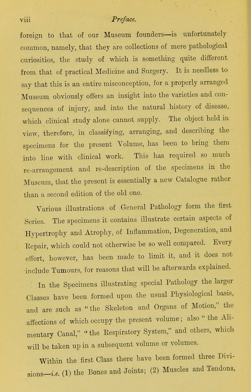 foreign to that of our Museum founders—is unfortunately common, namely, that they are collections of mere pathological curiosities, the study of which is something quite different from that of practical Medicine and Surgery. It is needless to say that this is an entire misconception, for a properly arranged Museum obviously offers an insight into the varieties and con- sequences of injury, and into the natural history of disease, which clinical study alone cannot supply. The object held in view, therefore, in classifying, arranging, and describing the specimens for the present Volume, has been to bring them into line with clinical work. This has required so much re-arrangement and re-description of the specimens in the Museum, that the present is essentially a new Catalogue rather than a second edition of the old one. Various illustrations of General Pathology form the first Series. The specimens it contains illustrate certain aspects of Hypertrophy and Atrophy, of Inflammation, Degeneration, and Repair, which could, not otherwise be so well compared. Every effort, however, has been made to limit it, and it does not include Tumours, for reasons that will be afterwards explained. In the Specimens illustrating special Pathology the larger Classes have been formed upon the usual Physiological basis, and are such as the Skeleton and Organs of Motion, the affections of which occupy the present volume; also  the Ali- mentary Canal, the Respiratory System, and others, which will be taken up in a subsequent volume or volumes. Within the first Class there have been formed three Divi- sions-^. (1) the Bones and Joints; (2) Muscles and Tendons,