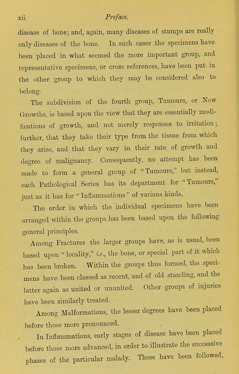 disease of bone; and, again, many diseases of stumps are really only diseases of the bone. In such cases the specimens have been placed in what seemed the more important group, and representative specimens, or cross references, have been put in the other group to which they may be considered also to belong. The subdivision of the fourth group, Tumours, or New (Growths, is based upon the view that they are essentially modi- fications of growth, and not merely responses to irritation; further, that they take their type from the tissue from which they arise, and that they vary in their rate of growth and degree of malignancy. Consequently, no attempt has been made to form a general group of Tumours, but instead, each Pathological Series has its department for Tumours, just as it has for  Inflammations  of various kinds. The order in which the' individual specimens have been arranged within the groups has been based upon the following general principles. Among Fractures the larger groups have, as is usual, been based upon locality, i.e., the bone, or special part of it which has been broken. Within the groups thus formed, the speci- mens have been classed as recent, and of old standing, and the latter again as united or ununited. Other groups of injuries have been similarly treated. Among Malformations, the lesser degrees have been placed before those more pronounced. In Inflammations, early stages of disease have been placed before those more advanced, in order to illustrate the successive phases of the particular malady. These have been followed,