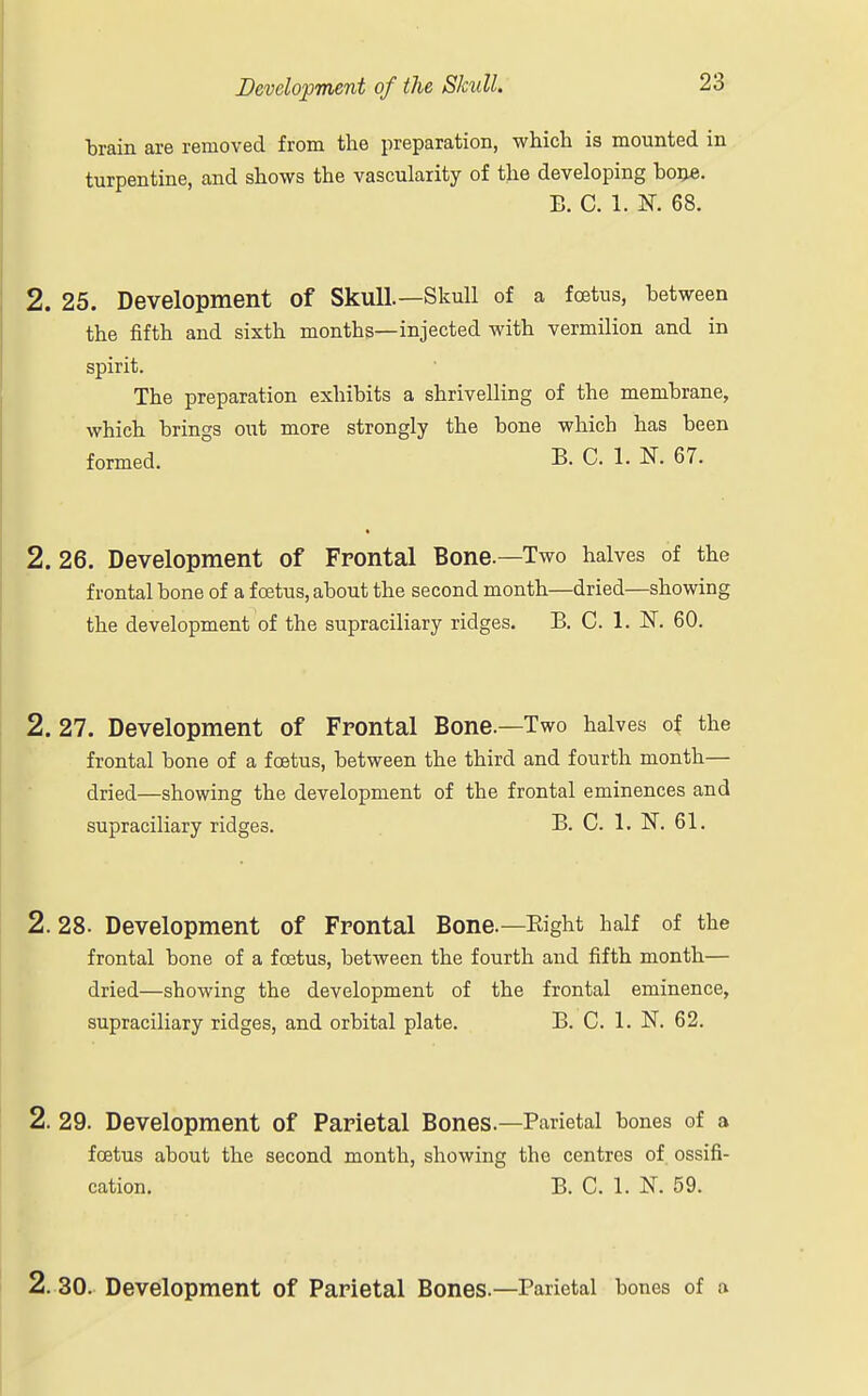 brain are removed from the preparation, which is mounted in turpentine, and shows the vascularity of the developing bone. B. C. 1. K 68. 2. 25. Development of Skull.—Skull of a foetus, between the fifth and sixth months—injected with vermilion and in spirit. The preparation exhibits a shrivelling of the membrane, which brings out more strongly the bone which has been formed. B. C. 1. K 67. 2.26. Development of Frontal Bone.—Two halves of the frontal bone of a foetus, about the second month—dried—showing the development of the supraciliary ridges. B. C. 1. N. 60. 2. 27. Development of Frontal Bone.—Two halves of the frontal bone of a foetus, between the third and fourth month— dried—showing the development of the frontal eminences and supraciliary ridges. B. C. 1. N. 61. 2.28. Development of Frontal Bone.—Right half of the frontal bone of a foetus, between the fourth and fifth month— dried—showing the development of the frontal eminence, supraciliary ridges, and orbital plate. B. C. 1. N. 62. 2. 29. Development of Parietal Bones.—Parietal bones of a foetus about the second month, showing the centres of ossifi- cation. B. C. 1. N. 59. 2. 30. Development of Parietal Bones.—Parietal bones of a