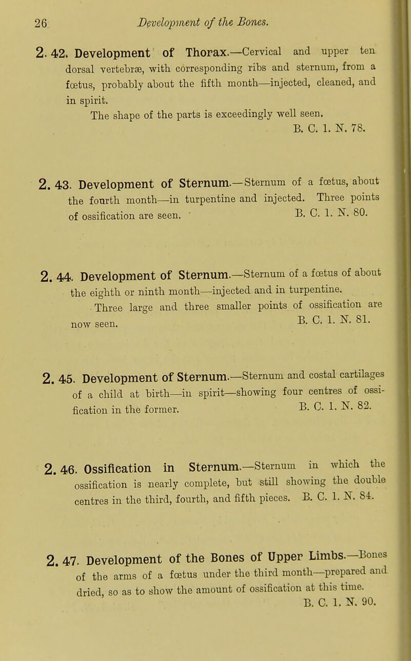 2. 42. Development Of Thorax.—Cervical and upper ten dorsal vertebrae, with corresponding ribs and sternum, from a foetus, probably about the fifth month—injected, cleaned, and in spirit. The shape of the parts is exceedingly well seen. B. C. 1. N. 78. 2. 43. Development of Sternum.—Sternum of a foetus, about the fourth month—in turpentine and injected. Three points of ossification are seen. B. C. 1. K 80. 2. 44. Development of Sternum.—Sternum of a foetus of about the eighth or ninth month—injected and in turpentine. Three large and three smaller points of ossification are B. C. 1. N. 81. now seen. 2. 45. Development Of Sternum.—Sternum and costal cartilages of a child at birth—in spirit—showing four centres of ossi- fication in the former. B. C. 1. N. 82. 2.46. Ossification in Sternum.—Sternum in which the ossification is nearly complete, but still showing the double centres in the third, fourth, and fifth pieces. B. C. 1. N. 84. 2. 47. Development of the Bones of Upper Limbs.—Bones of the arms of a foetus under the third month—prepared and dried, so as to show the amount of ossification at this time. B. C. 1. N. 90.