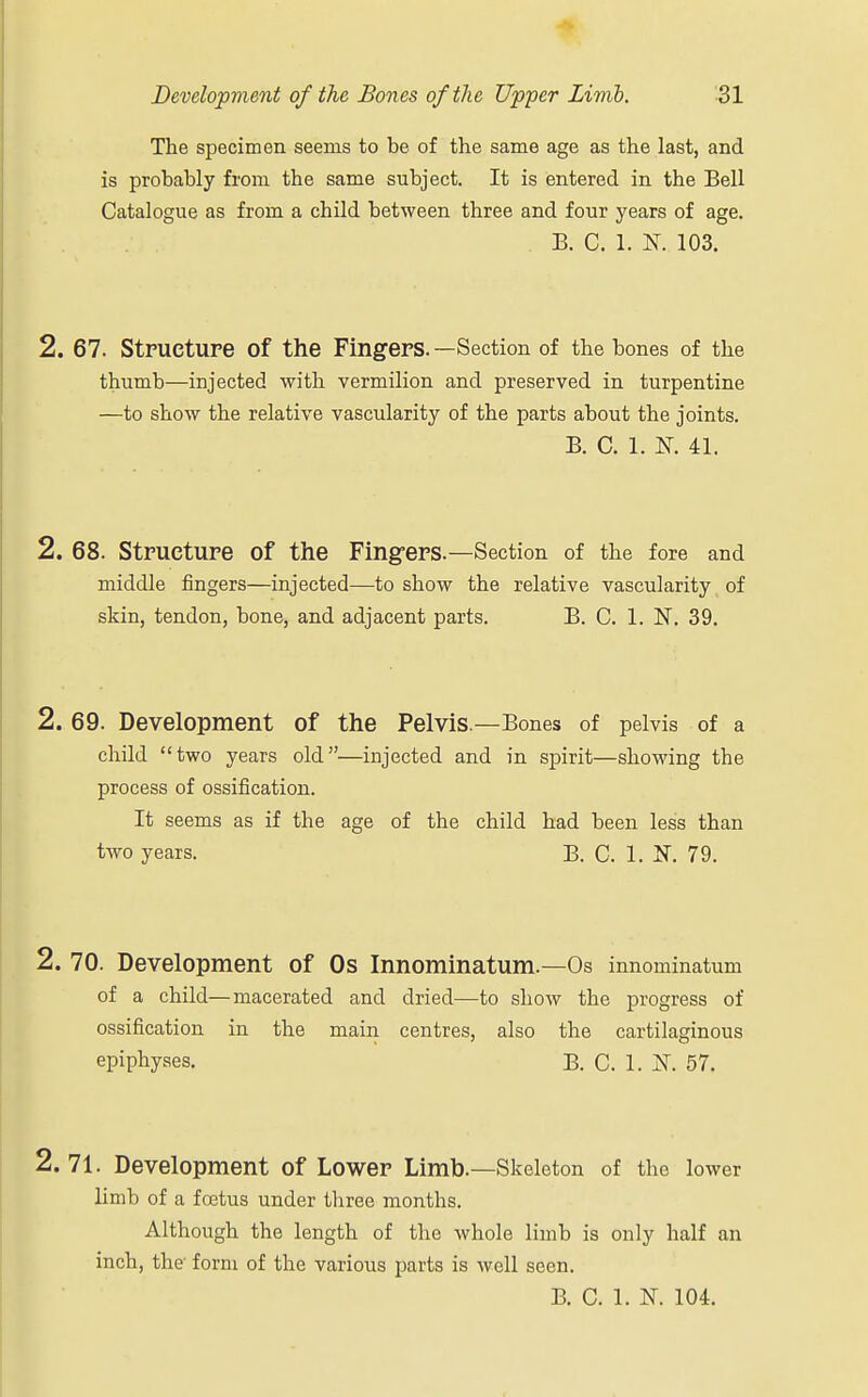 The specimen seems to be of the same age as the last, and is probably from the same subject. It is entered in the Bell Catalogue as from a child between three and four years of age. B. C. 1. K 103. 2. 67. Structure of the Fingers.—Section of the bones of the thumb—injected with vermilion and preserved in turpentine —to show the relative vascularity of the parts about the joints. B. C. 1. K 41. 2. 68. Structure of the Fingers.—Section of the fore and middle fingers—injected—to show the relative vascularity, of skin, tendon, bonej and adjacent parts. B. C. 1. N. 39. 2. 69. Development of the Pelvis.—Bones of pelvis of a child two years old—injected and in spirit—showing the process of ossification. It seems as if the age of the child had been less than two years. B. C. 1. N. 79. 2. 70. Development of 0s Innominatum.—Os innominatum of a child—macerated and dried—to show the progress of ossification in the main centres, also the cartilaginous epiphyses. B. C. 1. AT. 57. 2.71. Development of Lower Limb.—Skeleton of the lower limb of a foetus under three months. Although the length of the whole limb is only half an inch, the form of the various parts is well seen. B. C. 1. K 104.