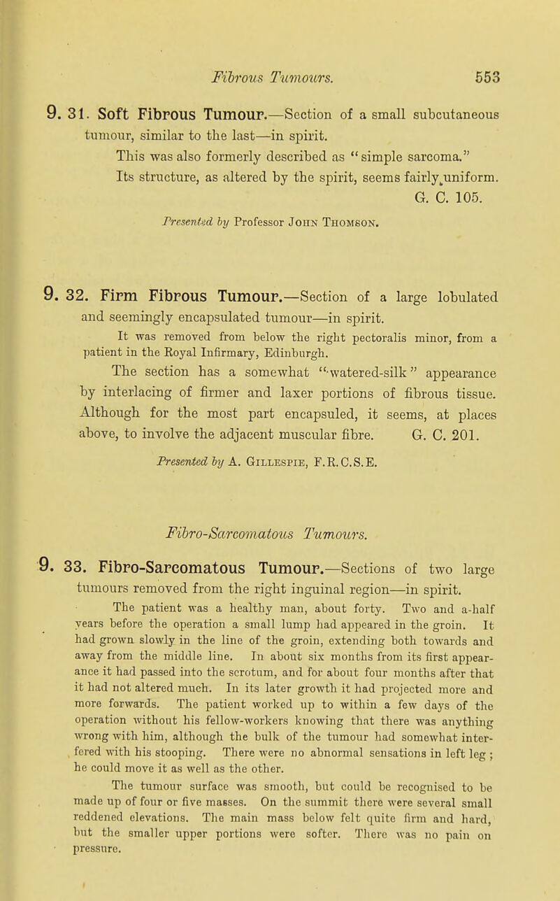 9. 31. Soft FibPOUS Tumour.—Section of a small subcutaneous tumour, similar to the last—in spirit. This was also formerly described as simple sarcoma. Its structure, as altered by the spirit, seems fairlyjiniform. G. C. 105. rrcscnUd by Professor Joiin Thomson. 9. 32. Firm Fibrous Tumour.—Section of a large lobulated and seemingly encapsulated tumour—in spirit. It was removed from below the right pectoralis minor, from a patient in the Royal Infirmary, Edinburgh. The section has a somewhat • watered-silk appearance by interlacing of firmer and laxer portions of fibrous tissue. Although for the most part encapsuled, it seems, at places above, to involve the adjacent muscular fibre. G. C. 201. Presented by A. Gillespie, F.R.C.S.E. Fibro-Sarcomatous Tumours. 9. 33. Fibro-Sareomatous Tumour.—Sections of two large tumours removed from the right inguinal region—in spirit. The patient was a healthy man, about forty. Two and a-half years before the operation a small lump had appeared in the groin. It had grown slowly in the line of the groin, extending both towards and away from the middle line. In about six months from its first appear- ance it had passed into the scrotum, and for about four months after that it had not altered much. In its later growth it had projected more and more forwards. The patient worked up to within a few days of the operation without his fellow-workers knowing that there was anything wrong with him, although the bulk of the tumour had somewhat inter- fered with his stooping. There were no abnormal sensations in left leg ; he could move it as well as the other. The tumour surface was smooth, but could be recognised to be made up of four or five masses. On the summit there were several small reddened elevations. The main mass below felt quite firm and hard, but the smaller upper portions were softer. There was no pain on pressure.