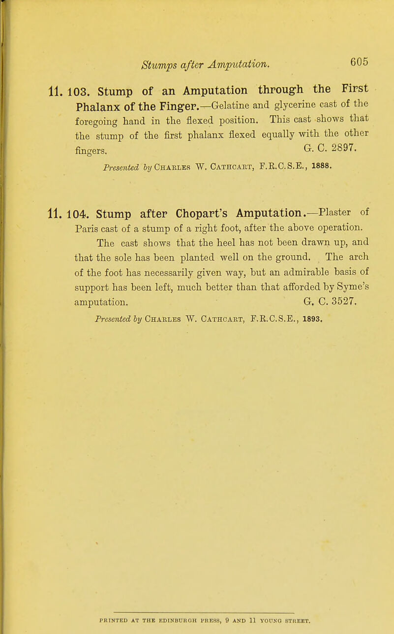 103. Stump of an Amputation through the First Phalanx Of the Finger.—Gelatine and glycerine cast of the foregoing hand in the flexed position. This cast shows that the stump of the first phalanx flexed equally with the other fingers. G. C. 2897. Presented by Chakles W. Cathcart, F.R.C.S.E., 1888. 104. Stump after Chopart's Amputation.—Plaster of Paris cast of a stump of a right foot, after the above operation. The cast shows that the heel has not been drawn up, and that the sole has been planted well on the ground. The arch of the foot has necessarily given way, but an admirable basis of support has been left, much better than that afforded by Syme's amputation. G. C. 3527. Presented by Chakles W. Cathcart, F.R.C.S.E., 1893. PRINTED AT THE EDINBURGH PRESS, 9 AND 11 YOUNG STREET.