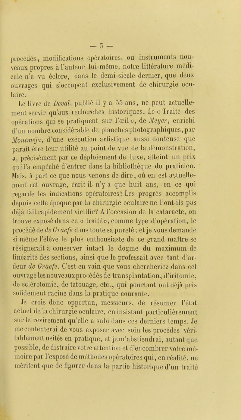 proccdcs, modificalions opcraloircs, ou inslrumcnls iiou- veaux propres a I'auteur lui-meme, noire litliralurc modi- cale n'a vu 6clore, dans le demi-siecle dernier, que deux ouvrages qui s'occupent exclusivement dc chirurgie ocu- laire. Le livre de Deval, public il y a 55 ans, ne pent acluelle- ment servir qu'aux rechcrches liistoriques. Le « Traite des operations qui se praliquent sur I'oeil)), de Meijer, cnriclii d'un nombre considerable de planches photographiques, par Monlmeja, d'une execution artistique aussi douteuse que parait etre Icur utilite au point de vue de la demonsti ation, a, pr6cisement par ce deploiement dc luxe, atteint un prix quil'a empeche d'entrer dans la bibliotheque du praticien. Mais, a part ce que nous venons dc dire, ou en est actuelle- ment cet ouvrage, ecrit il n'y a que huit ans, en ce qui regarde les indications operatoires? Les progres accomplis depuis celle epoque par la chirurgie oculaire ne I'ont-ils pas deja faitrapidement vicillir? Al'occasion de la cataracte, on trouve expose dans ce « traite », comme type d'operation, le precede de de Graefe dans toute sa purete; et je yous demande si meme I'eleve le plus enthousiaste de ce grand raaitre se resignerait a conserver intact le dogme du maximum dc linearite des sections, ainsi que le professait avec tant d'ar- deur de Graefe. C'est en vain que vous chercheriez dans cet ouvragelesnouveauxproi'.edes de transplantation, d'irilomie, de sclerofomie, de tatouagc, etc., qui pourtant ontdeja pris solidement racine dans la pratique courantc. Je crois done opportun, messieurs, de resumer I'etat actucl de la chirurgie oculaire, eninsistant particulierement surle revirement qu'elle a subi dans ces dcrniers temps. Je mecontenlerai de vous exposer avec soin les precedes veri- tablementusites en pratique, et jem'abstiendrai, autantque possible, de distrairevotre attention et d'encombrer voire me- moire par I'expose de methodes operatoires qui, en realitc, ne meritent que dc figurer dans la partic historiqucd'un traite