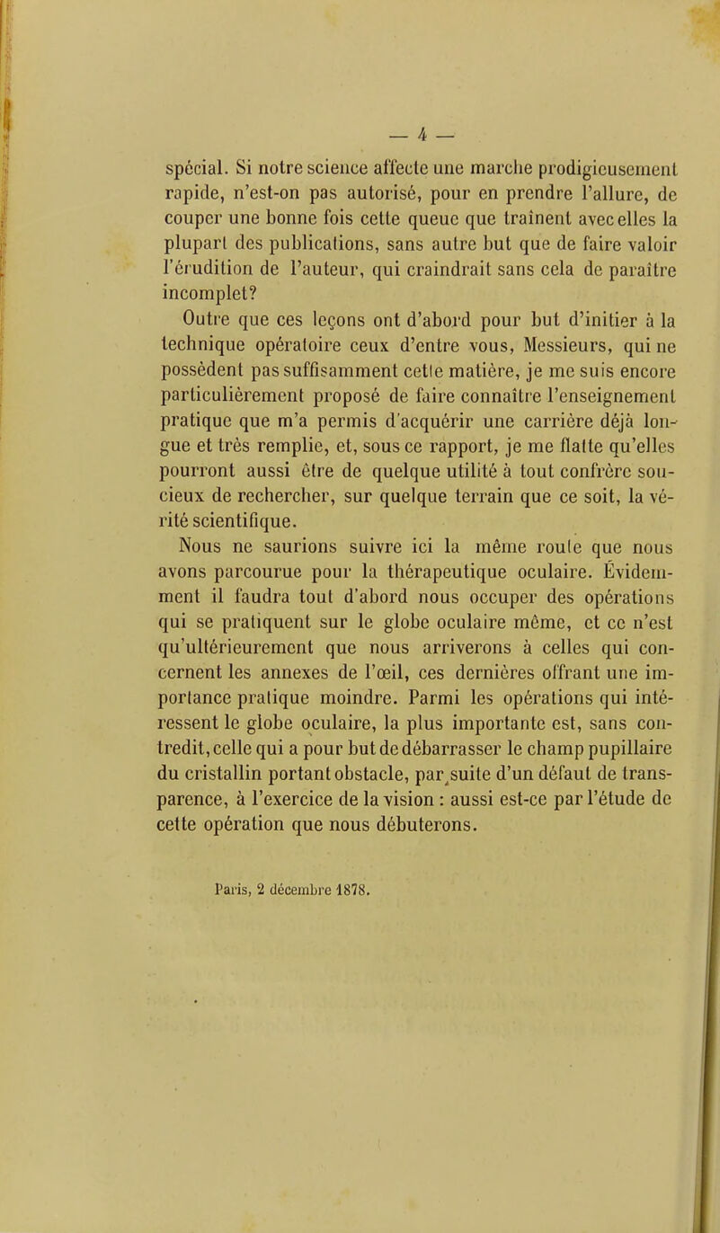 special. Si notre science afiecte ime marclie prodigicusement rapide, n'est-on pas auloris6, pour en prendre I'allure, de couper une bonne fois cetle queue que trainenl avecelles la pluparl des publications, sans autre but que de faire valoir Terudition de I'auteur, qui craindrait sans cela de paraitre incomplet? Outre que ces lemons ont d'abord pour but d'initier a la technique op6raloire ceux d'entre vous, Messieurs, qui ne possedent passuffisamment cetle matiere, je me suis encore particulierement propose de faire connaitre I'enseignement pratique que m'a permis d'acquerir une carriere deja lon- gue et tres remplie, et, sous ce rapport, je me flalte qu'elles pourront aussi elre de quelque utility a tout confrere sou- cieux de rechercher, sur quelque terrain que ce soit, la ve- rite scientifique. Nous ne saurions suivre ici la meme roule que nous avons parcourue pour la th6rapeutique oculaire. Evidem- ment il faudra tout d'abord nous occuper des operations qui se praliquent sur le globe oculaire meme, et cc n'est qu'ulterieuremcnt que nous arriverons a celles qui con- cernent les annexes de I'oeil, ces dernieres offrant une im- portance pratique moindre. Parmi les operations qui inte- ressent le globe oculaire, la plus importante est, sans con- tredit,celle qui a pour butdedebarrasser le champ pupillaire du cristallin portant obstacle, par^suite d'un d6faul de trans- parence, a I'exercice de la vision : aussi est-ce par I'etude de cette operation que nous debuterons. Paris, 2 deceinbre 1878.