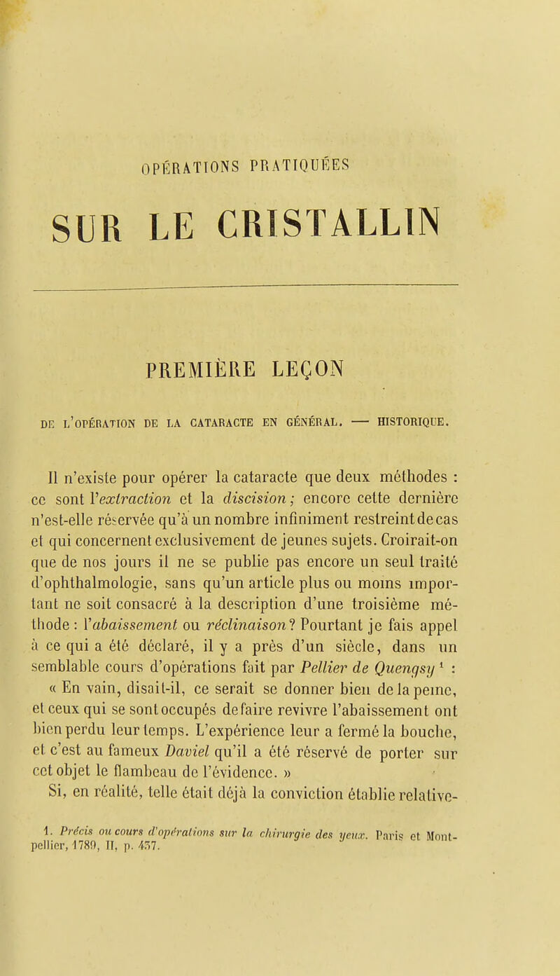 OPERATIONS PRATIQUEES SUR LE CRISTALLIN PREMIERE LEgON DE L'oPEnATION DE LA CATARACTE EN GENERAL. HISTORIQUE. II n'existe pour operer la cataracte que deux methodes : cc sont Vextraction et la discision; encore celte dernierc n'est-elle re^ervee qu'a un nombre infiniment reslreintdecas et qui concernent exclusivement de jeunes sujets. Croirait-on que de nos jours il ne se publie pas encore un seul Iraite d'ophlhalmologie, sans qu'un article plus ou moms impor- tant ne soit consacre a la description d'une troisieme me- thode : Vabaissement ou reclinaisoni Pourtant je fais appel a ce qui a etc declare, il y a pres d'un sieclc, dans un semblable cours d'operations fait par Peltier de Quengsy * : « En vain, disail-il, ce serait se donner bien delapemc, el ceux qui se sontoccupes defaire revivre I'abaissement ont bien perdu leur temps. L'experience leur a fermela bouche, et c'est au fameux Daviel qu'il a 6te reserve de porter sur cctobjet le flambeau de I'evidence. » Si, en r6alite, telle 6tait deja la conviction ^tablie relalivo- i. PrScis ou cours d'oprraiinns sur la chirurgie iles yeti.r. I'ari« et. Mnnt- pellier, 1780, II, p. /1.57.