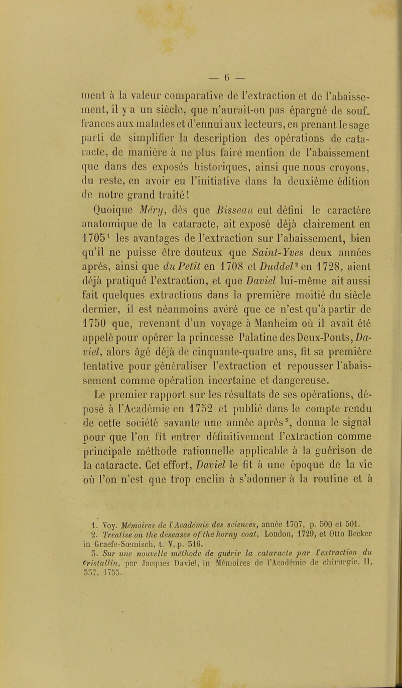iiieiit a la valeiir comparative dc rexlraclion ct dc I'abaisse- inciit, il y a un siccle, que n'aurail-on pas 6pargn6 de souL IVances aux malades et d'ennui aiix Iccteurs, en prenant le sage parli de siinplifier la description des operations de cata- racte, dc inanicre a ne plus faire mention de Tabaissement que dans des expos6s historiques, ainsi que nous croyons, du resle, en avoir eu I'initialive dans la dcuxieme 6dition dc notre grand Iraitc! Quoique Merij, des que Bisseaa cut defini le caractere anatomique de la cataracte, ait expose d6ja clairement en 1705' les avantages de I'extraction sur I'abaissement, bien qu'il ne puisse etre douteux que Saint-Yves deux annees apres, ainsi que du Petit en 1708 el DuddeP en 1728, aient dcja pratique I'extraction, et que Daviel lui-meme ait aussi fait quelques extractions dans la premiere moitie du siecle dernier, il est neanmoins avere que ce n'est qu'a partir dc 1750 que, revenant d'un voyage a Manheim ou il avail ete appelepour op6rer la princesse Palatine des Deux-Ponts,i)rt- viel, alors ag6 deja de cinquante-quatre ans, fit sa premiere tentative pour gencraliser I'extraction et repousser I'abais- sement comme operation incertaine et dangereuse. Le premier rapport sur les resultats de ses operations, de- pose a I'Academie en 1752 et public dans le compte rendu de cetle societe savante une ann6e apresdonna le signal pour que Ton lit entrer definitivement I'extraction comme principale methode rationnelle applicable a la guerison de la cataracte. Get effort, Daviel le fit a une epoque de la vie ou Ton n'est que trop enclin a s'adonner a la routine et a 1. Voy. Memoires de VAcaddmie des sciences, annoe 1707, p. 500 et 501. 2. Treatise on the dcseases of the horny coat, London, 1729, et Otio Becker in Graefe-Sojmisch, t. Y, p. 316. 7>. Sur unc nouvellc miithode de guSrir la cataracte par [extraction du Crislallin, par .facrfiies Davie!, in Moinoircs ilc I'Acaflemio <lo cliirnrfric. II, r,r,7. 1750.