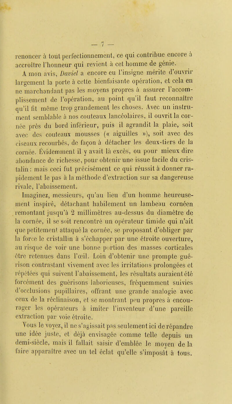 renoncer a toul peifeclionnemeiit, ce qui contribue encore a accroiire I'honneur qui revient a cel. homme de genie. A mon avis, Daviel a encore eu Tinsigne meritc d'ouvrir largcment la porte a cetle bienfaisanle operation, et cela en ne marchandant pas les moyens propres a assurer Faccom- plissemcnt de I'op^ralion, au point qu'il faul reconnaitre qu'il fit meme trop grandement les clioses. Avec un instru- ment semblable a nos couteaux lanc6olaires, il ouvrit la cor- nee pres du bord inferieur, puis il agrandit la plaie, soit avec des couteaux mousses (« aiguilles »), soit avec des ciseaux recourbes, do (agon a detacher les deux-tiers de la cornee. Evidemment il y avait la exces, ou pour mieux dire abondance de richessc, pour obtenir une issue facile du cris- talin: mais ceci fut precisement ce qui r^ussit a donner ra- pidcment le pas a la methode d'extraction sur sa dangereuse rivale, I'abaissement. Imaginez, messieurs, qu'au lieu d'un homme heureuse- ment inspire, detachant habilement un lambeau corn6en remontant jusqu'a 2 millimetres au-dessus du diametre de la cornee, il se soit rencontre un operateur timide qui n'ait quepetitement attaquela cornee, se proposant d'obliger par la force le cristallin a s'echapper par une 6lroite ouverture, au risque de voir une bonne pnrtion des masses corlicales 6tre retenucs dans Tceil. Loin d'obtenir une prompte gue- rison contrastant vivement avec les irritations prolongees et rcpetees qui suivent I'abaissement, les resultats auraientete forcement des guerisons laborieuses, frequemment suivies d'occlusions pupillaires, offrant une grande analogic avec ceux de la r6clinaison, et se montrant pcu propres a encou- rager les operaieurs a imiter I'inventeur d'une pareille extraction par voie etroilc. Vous le voyez, il ne s'agissait pas seulement ici de repandre une id6e juste, et deja envisagee comme telle depuis un demi-siecle, mais il fallait saisir d'embl6e le moycn de la faire apparaitre avec un tel 6clat qu'elle s'imposat a tous.