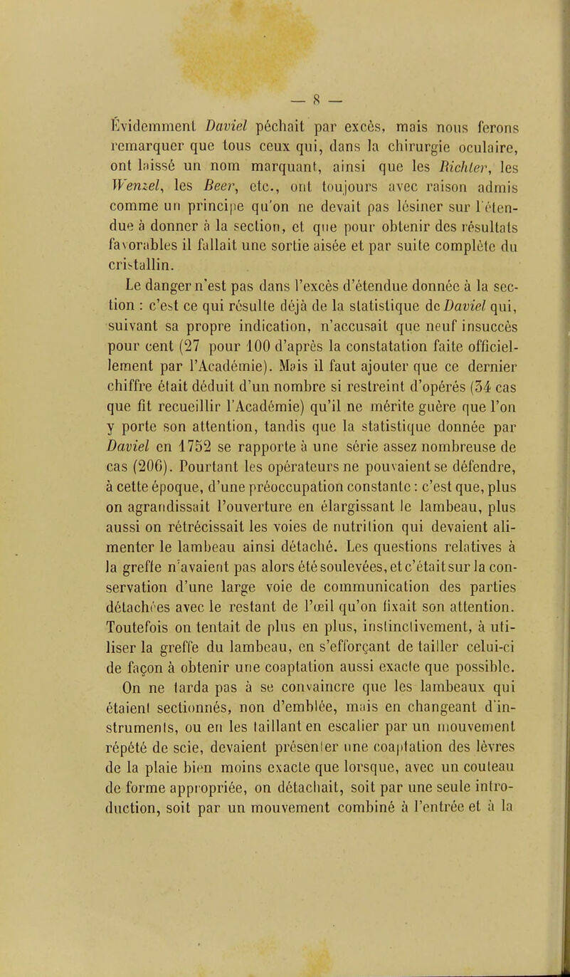 Kvidemmenl Daviel p6chait par exces, mais nous ferons rcmarqucr que lous ceux qui, dans la chirurgie oculairc, ont lniss6 un nom marquant, ainsi que les Richler, les Wenzel, les Beer, etc., orit toujours avec raison admis comme un principe qu'on ne devait pas Icsiner sur I'l'ten- due a donner a la section, ct que pour oblenir des rosultals favorables il fallait une sortie aisee et par suite complete du cristallin. Le danger n'est pas dans I'exces d'etendue donnee a la sec- tion : c'cbt ce qui r(isulte deja de la statislique dc Daviel qui, suivant sa propre indication, n'accusait que neuf insucces pour cent (27 pour 100 d'apres la constatation faite officiel- lement par rAcademie). Mois il faut ajouter que ce dernier chiffre 6lait deduit d'un nombre si restreint d'operes (34 cas que fit recueillir I'Academie) qu'il ne m6rite guere que Ton y porte son attention, tandis que la statistique donnee par Daviel cn 1752 se rapporte a une serie assez nombreuse de cas (206). Pourtant les operateurs ne pouvaientse defendre, a cette epoque, d'une preoccupation constante: c'est que, plus on agrandissait I'ouverture en elargissant le lambeau, plus aussi on retrecissait les voies de nutrition qui devaient ali- menter le lambeau ainsi detache. Les questions relatives a la greffe n'avaierit pas alors 6tesouleYees,et c'etait sur la con- servation d'une large voie de communication des parties d6tachres avec le restant de I'ceil qu'on tixait son attention. Toutefois on tentait de plus en plus, instinclivement, a uti- liser la greffe du lambeau, en s'efforgant de tailler celui-ci de faQon a oljtenir une coaptation aussi exacle que possible. On ne tarda pas a se convaincre que les larabeaux qui etaieni sectionnes, non d'emblee, mnis en changeant d'in- strumenls, ou en les laillanten escalier par un niouvement rep6t6 de scie, devaient presenler une coaptation des levres de la plaie bit^n moins exacte que lorsque, avec un couleau de forme appiopriee, on dctacliait, soit par une seule intro- duction, soit par un mouvement combine a I'entree et a la