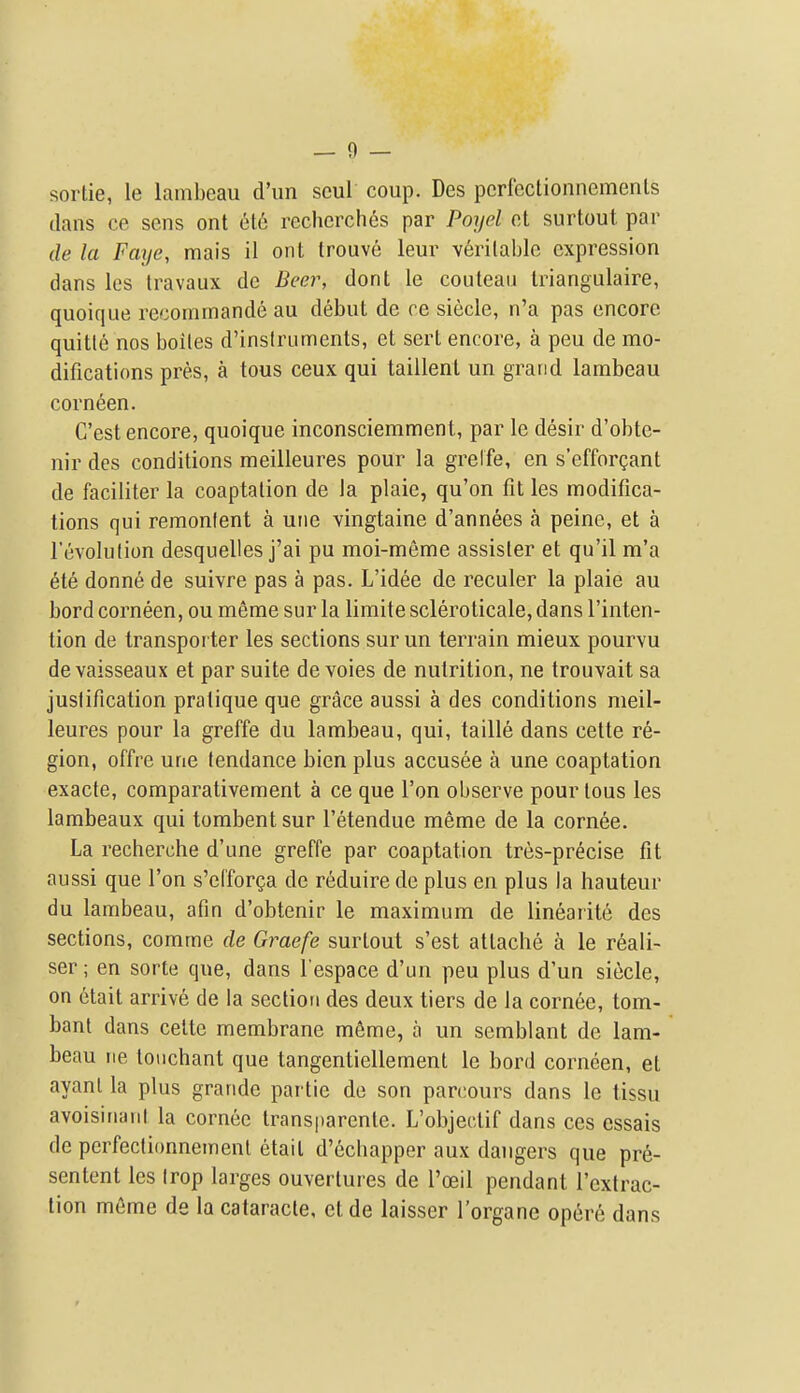 — 0 — sortie, le lambeau d'un seul coup. Des pcrfcctionnemenls dans ce sens ont et6 recherches par Poyel ct surtout, par de la Faije, raais il ont trouve leur veritable expression dans les travaux de Beer, dont le couteau Iriangulaire, quoique reconirnande au debut de ce siecle, n'a pas encore quitle nos boiles d'inslruments, et sert encore, a peu de mo- difications pres, a tous ceux qui taillent un grand lambeau corneen. C'est encore, quoique inconsciemment, par le desir d'obte- nir des conditions meilleures pour la grelfe, en s'efforgant de faciliter la coaptation de la plaie, qu'on fit les modifica- tions qui remonlent a uiie vingtaine d'annees a peine, et a revolution desquelles j'ai pu moi-meme assister et qu'il m'a ete donne de suivre pas a pas. L'idee de reculer la plaie au bord corneen, ou meme sur la limite scleroticale, dans I'inten- tion de transporter les sections sur un terrain mieux pourvu devaisseaux et par suite de voies de nutrition, ne trouvait sa justification pratique que grace aussi a des conditions meil- leures pour la greffe du lambeau, qui, taille dans cette re- gion, offre une tendance bien plus accusee a une coaptation exacte, comparativement a ce que Ton observe pour tous les lambeaux qui tombentsur I'etendue meme de la cornea. La recherche d'une greffe par coaptation tres-precise fit aussi que Ton s'efforga de reduire de plus en plus la hauteur du lambeau, afin d'obtenir le maximum de lineaiite des sections, comme de Graefe surtout s'est attache a le reali- ser; en sorte que, dans I'espace d'un peu plus d'un siecle, on etait arrive de la section des deux tiers de la cornee, tom- bant dans cette membrane m6me, a un semblant de lam- beau ne tonchant que tangentiellement le bord corneen, et ayanl la plus grande partie de son parcours dans le tissu avoisiriaiil la cornee transparcnte. L'objectif dans ces cssais de perfectionnemenl etait d'echapper aux dangers que pr6- sentent les trop larges ouvertures de I'oeil pendant I'extrac- tion m6me de la cataracle, et de laisser Torgane opere dans