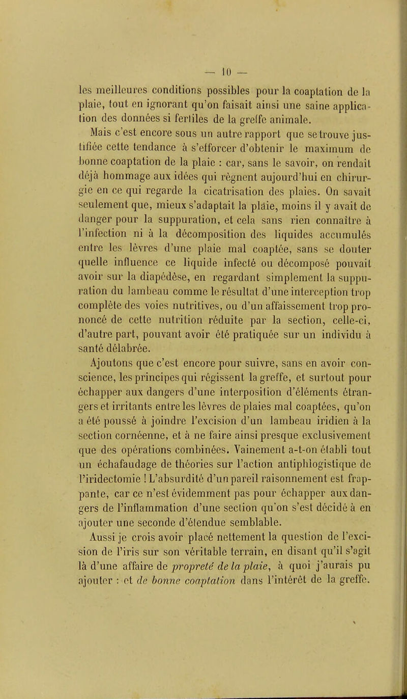 Ics meilleures conditions possibles pour la coaplalion de hi plaie, tout en ignorant qu'on faisait airisi une saine applica- lion des donnees si ferliles de la grelfc animale. Mais c'est encore sous un autre rapport que setrouve jus- tifiee cette tendance a s'efforcer d'obtenir le maximum de bonne coaptation de la plaie : car, sans le savoir, on rendait deja hommage aux id^es qui regncnt aujourd'hui en chirur- gie en ce qui regarde la cicatrisation des plaies. On savait seulement que, mieux s'adaptait la pl£lie, moins il y avail de danger pour la suppuration, et cela sans rien connaitre a rinlcction ni a la decomposition des liquides accumules ontre les levres d'une plaie mal coaptee, sans se douter quelle influence ce liquide infecl6 on decompose pouvail avoir sur la diapedfese, en regardant simplement la suppu- ralion du lambeau comme Icresultat d'une interception trop complete des voies nutritives, ou d'un affaissement trop pro- nonce de cette nutrition reduite par la section, celle-ci, d'autre part, pouvant avoir et6 pratiquee sur un individu a sante delabree. Ajoutons que c'est encore pour suivre, sans en avoir con- science, les principes qui regissenl lagrel'fe, et surtout pour echapper aux dangers d'une interposition d'elements stran- gers et irritants enlre les levres de plaies mal coaptSes, qu'on a ete pousse a joindre I'excision d'un lambeau iridien a la section corneenne, et a ne faire ainsi presque exclusivemenl que des operations combinees. Vainement a-t-on etabli tout un echafaudage de theories sur Taction antiphlogislique de I'iridectomie ! L'absurdite d'un pareil raisonnement est frap- panle, car ce n'est evidemment pas pour 6chapper aux dan- gers de I'inflammation d'une section qu'on s'est decide a en ajouter une seconde d'elendue semblable. Aussi je crois avoir place nettement la question de I'exci- sion de I'iris sur son veritable terrain, en disant qu'il s'agit 1^1 d'une affaire de proprete de la plaie, a quoi j'aurais pu njoutor : ot de bonne coaplalion dans I'interet de la greffe.