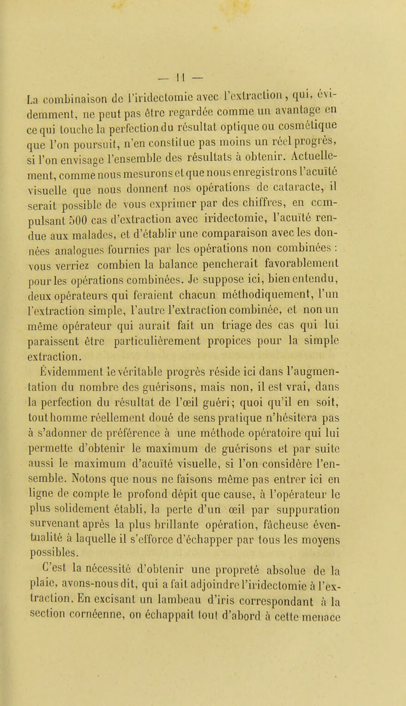 La combinaison dc I'irideclomie avec rcxtraclion, qui, evi- demment, ne pcutpas 6lrc regardce comme uii avantagc en cequi louche la peiTectiondu rosultat opliqueou cosmelique que Ton poursuit, n'en consliluc pas moins un reel progies, si Ton envisage Fenserable des resullals a obtenir. Acluellc- ment, comme nous mcsurons et que nous cnregisIrons I'acuite visuelle que nous donnent nos operations dc calaracte, il serait possible dc vous cxprimer par des chiffres, en ccm- pulsant 500 cas d'extraction avec iridectomie, Facuile ren- due aux maladcs, et d'etablirunc comparaison avecles don- nees analogues fournies par Ics operations non combinees : vous verriez combien la balance pencherait favorablement pourles operations combinees. Je suppose ici, bienentendu, deux operateurs qui feraient chacun melhodiquemcnt, I'un I'extraction simple, I'autre I'extraclion combinee, et nonun meme operateur qui aurait fait un triage des cas qui lui paraissent etrc particulierement propices pour la simple extraction. Evidemment le veritable progres reside ici dans I'augmen- tation du nombre des guerisons, mais non, il est vrai, dans la perfection du resultat de I'oeil gueri; quoi qu'il en soil, touthomme r6ellement done de sens pratique n'hesitera pas a s'adonner de preference a une methode operatoire qui lui permette d'obtenir le maximum de guerisons et par suite aussi le maximum d'acuite visuelle, si Ton considere I'en- semble. Notons que nous ne faisons memo pas entror ici en ligne de comple le profond depit que cause, a I'operateur le plus solidement etabli, la perte d'un ceil par suppuration survenant apres la plus brillante operation, facheuse 6vcn- tualite a laquelle il s'eiforce d'echapper par tous les moyens possibles. C'est la n6cessite d'oblenir une proprete absolue de la plaie, avons-nousdit, qui a fait adjoindrcriridcctomie a I'ex- traction. En excisant un lambeau d'iris corrcspondant a la section corn6enne, on ecliappait tout d'abord a cette menace