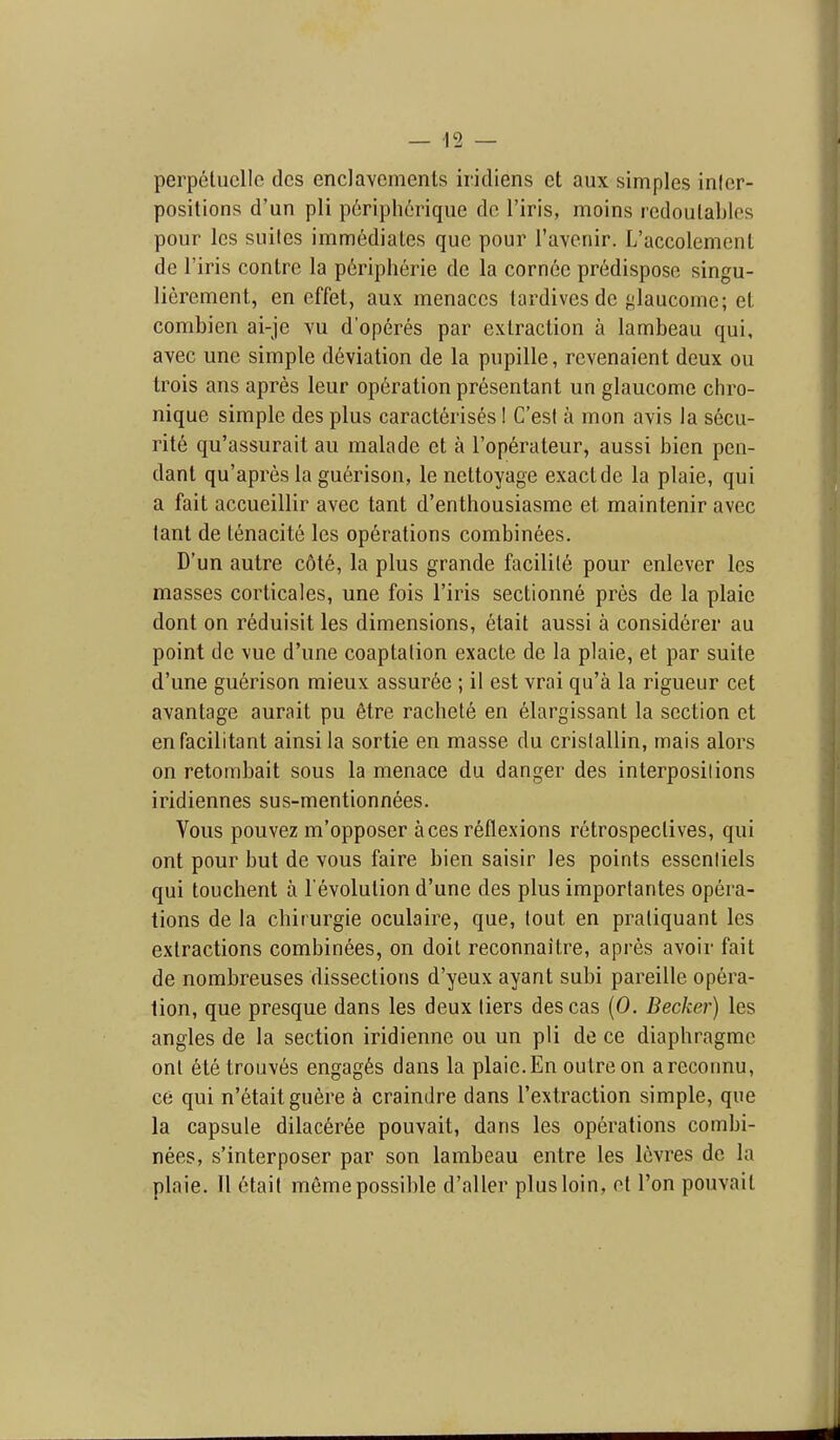perpetucllc dcs enclavcmenls iridiens et aux simples inler- positions d'un pli p6riph6riqiie do I'iris, moins rcdoulables pour Ics suites immediales que pour I'avcnir. L'accolemenl de I'iris conlre la peripheric de la cornec predispose singu- lierement, en effet, aux menaces tardives de ^laucome; et combien ai-je y\i d'operes par extraction a lambeau qui, avec une simple deviation de la pupille, revenaient deux ou trois ans apres leur operation presentant un glaucome chro- nique simple des plus caracterises! C'esI a mon avis la s6cu- rite qu'assurait an malade et a I'operateur, aussi bicn pen- dant qu'apres la guerison, le nettoyage exact de la plaie, qui a fait accueillir avec tant d'enthousiasme et maintenir avec tant de tenacite les operations combinees. D'un autre c6t6, la plus grande facilile pour enlever les masses corticales, une fois I'iris sectionne pres de la plaie dont on r6duisit les dimensions, etait aussi a considerer au point do vue d'une coaptation exacte de la plaie, et par suite d'une guerison mieux assur6e ; il est vrai qu'a la rigueur cet avantage aurait pu 6tre rachete en elargissant la section et enfacilitant ainsila sortie en masse du crislallin, mais alors on retombait sous la menace du danger des interpositions iridiennes sus-mentionnees. Vous pouvez m'opposer aces reflexions retrospectives, qui ont pour but de vous faire bien saisir les points essentiels qui touchent a revolution d'une des plus importantes opera- tions de la chirurgie oculaire, que, tout en pratiquant les extractions combinees, on doit reconnaitre, apres avoir fait de nombreuses dissections d'yeux ayant subi pareille opera- tion, que presque dans les deux tiers des cas (0. Becker) les angles de la section iridienne ou un pli de ce diaphragme onl 6tetrouves engages dans la plaie.En outre on areconnu, ce qui n'etaitguere a craindre dans I'extraction simple, que la capsule dilaceree pouvait, dans les operations combi- nees, s'interposer par son lambeau entre les levres de la plaie. II etait memepossilde d'aller plus loin, ot Ton pouvait
