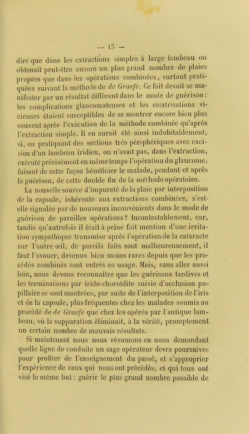 dire que dans les extractions simples a large iambeau on obtenait peut-etre encore im plus grand nombre de plaies propres que dans les operations combiri6cs, surtout prali- quees suivant la methoiie de de Graefe. Ce fait devait se ma- nifester par un r6sultat different dans le mode de guerisou: les complications glaucomateuses et les cicatrisations vi- cieuses 6laienl susceptibles de se montrer encore bien plus souvent apres I'execution de la methode combinee qu'apres I'exlraction simple. II en aurait ete ainsi indubitablement, si, en pratiquant des sections tres peripheriques avec exci- sion d'un iambeau iridien, on n'avait pas, dans I'exlraction, execute precisement en meme temps I'operation du glauconie, faisant de cette fagon beneficier le malade, pendant et apres la guerison, de cette double fin de la melhodeoperatoire. La nouvelle source d'impurete delaplaie par interposition de la capsule, inherente aux extractions combinees, s'est- elle signalee parde nouveauxinconvenienls dans le modede guerison de pareilles operations? Inconteslablement, car, tandis qu'autrefois il elaita peine fait mention d'une irrita- tion sympalhique transmise apres I'operation de la cataracte sur I'autre ceil, de pareils fails sont malheureusement, il faut I'avouer, devenus bien moins rares depuis que les pro- cedes combines sont entres en usage. Mais, sans aller aussi loin, nous devons reconnaitre que les guerisons tardives et les terminaisons par irido-choroiidite suivie d'occlusion pu- pillairese sontmontrees, par suite de I'interposilion del'iris et de la capsule, plusfrequentes chez les malades soumis au precede de de Graefe que chez les operes par I'antique lam- beau, ou la suppuration eliminait, a la v6rile, promptement un certain nombre de mauvais resultats. Si mainlcnant nous nous resumons en nous demandant quelle ligne de conduile un sage operateur devra poursuivre pour profiler de I'enseignement du passe, et s'approprier I'expericnce de ceux qui nous ont precedes, et qui tons ont \ise le meme but: guerir le plus grand nombre possible de