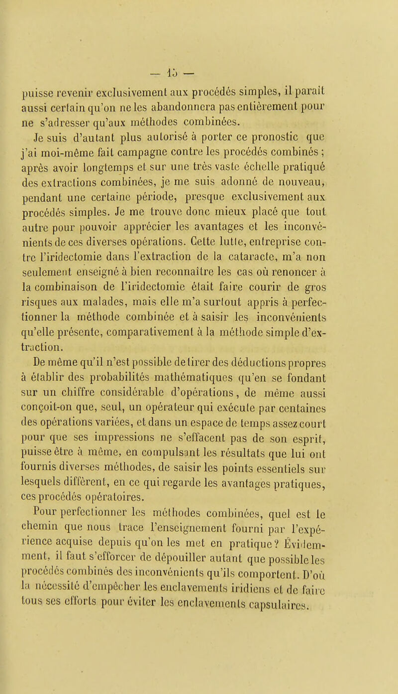 puisse revenir exclusivement aux proc6des simples, il parait aussi certain qu'on nelcs abandonncra pasenLierement pour ne s'adresser qu'aux metliodes combindes. Je suis d'aulant plus aulorise a porter ce pronostic que j'ai moi-m6me fail campagne contre les precedes combines; apres avoir longtemps et sur une tres vasle echelle pratiqu6 des extractions combinees, je me suis adonne de nouveau, pendant une certaine periode, presque exclusivement aux precedes simples. Je me trouvc done mieux place que tout autre pour pouvoir apprecier les avantages et les inconve- nientsdeces diverses operations. Gette lutle, enlreprise con- tre I'iridectomie dans I'extraction de la cataracte, m'a non seulemerit enseigne a bien reconnaitre les cas ou renoncer u la combinaison de Firidectomie 6tait faire courir de gros risques aux malades, mais elle m'a surlout appris a perfec- tionner la methode combinee et a saisir les inconvenients qu'elle presente, comparativement a la methode simple d'ex- traction. De meme qu'il n'est possible detirer des deductions propres a elablir des probabilites matliematiques qu'en se fondant sur un chiffre considerable d'operations, de meme aussi congoit-on que, seul, un operateur qui execute par centaines des operations variees, etdans un espace de temps assezcourt pour que ses impressions ne s'effacent pas de son esprit, puisse etre a meme, en compulsant les resultats que lui ont fournis diverses metliodes, de saisir les points essentiels sur lesquels different, en cc qui regarde les avantages pratiques, ces precedes op6ratoires. Pour perfectionner les methodes combinees, quel est le chemin que nous trace I'enseignement fourni par I'expe- rience acquise depuis qu'on les met en pratique? Evidem- ment, il faut s'efforcer de depouiller aulant que possible les precedes combines des inconvenients qu'ils comporlent. D'ou la necessile d'empecher les enclavements iridiens et de fairc tous ses efforts pour eviter les enclavements capsulaircs.