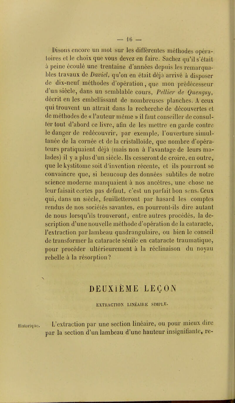 — 10 — Disons encore uii mot sur les diflerentes methodes opei-a- loires ct le choix que vous devez en faire. Sachez qu'il s'elail a peine ccoul6 une trenlaine d'ann6es depiiis les remarqua- bles travaux de Daviel, qu'on en elait dejii arrive a disposer de dix-neuf methodes d'operation, que mon predecesseur d'un siecle, dans un sembiable cours, Pellier de Quengsy, d6crit en les embellissant de noinbreuses planches. A ceux qui trouvent un altrait dans la recherche de decouvertes el de methodes de « I'auteur meme » il faut conseiller de consul- ter tout d'abord ce livre, afin de les mettre en garde contrc le danger de redecouvrir, par exemple, I'ouverture simul- tanee de la cornee et de la crislalloide, que nombre d'opera- teurs pratiquaient deja (mais non a I'avantage de leurs ma- lades) il y a plus d'un siecle. lis cesserontde croire, en outre, que le kystitome soil d'invention recente, et ils pourront se convaincre que, si beaucoup des donnees subtiles de notre science moderne manquaient a nos ancetres, une chose ne leurfaisaitcei tes pas defaut, c'est un parfait bon sens. Ceux qui, dans un siecle, feuilietteront par hasaid les comptes rendus de nos societ6s savantes, en pourront-ils dire autant de nous lorsqu'ils trouveront, entie autres procedes, la de- scription d'une nouvelle m6thode d'op6ration de la cataracte, I'extraction parlambeau quadrangulaire, ou bien le conscil de transformer la cataracte senile en cataracte traumatique, pour proceder ulterieurement a la reclinaison du noyau rebelle a la resorption? DEUXIEME LEQON EXTRACTION LINEAIHE SIMPLE. iiisioriquc. L'exlraclion par une section lineaire, ou pour niieux dire par la section d'un lambeau d'une hauteur insignifiante, re-