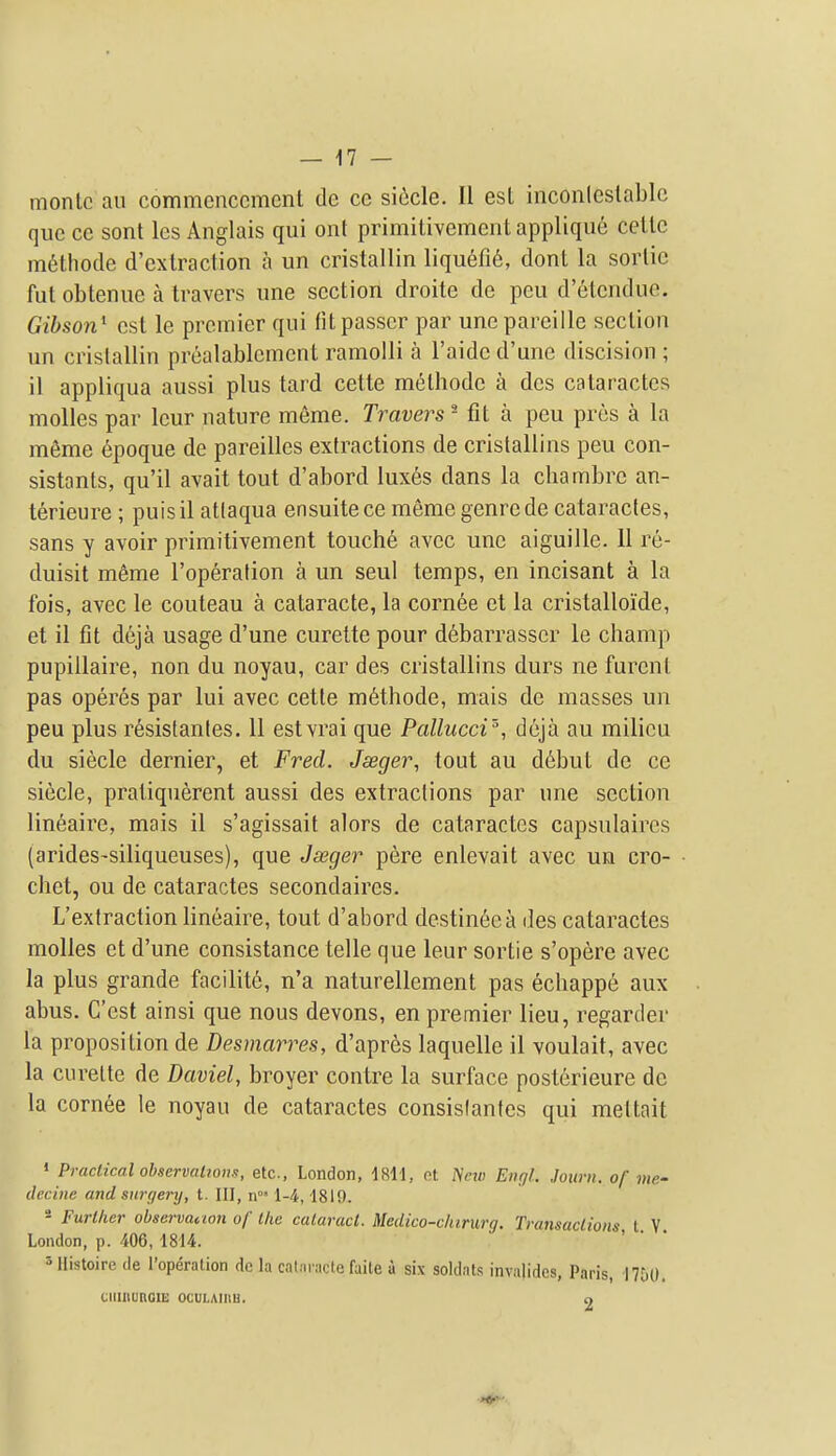 montc ail commencement de ce si6cle. II est inconleslablc que ce sont Ics Anglais qui ont primitivement appliqu6 cellc m6thode d'exlraction a un cristallin liquefi6, dont la sortie fut obtenue a travers une section droite de pen d'etcndue. Gibson^ est le premier qui fit passer par unepareille section un cristallin prealablemcnt ramolli a I'aide d'une discision ; il appliqua aussi plus tard cette methodc a dcs cataractcs molles par leur nature meme. Travers - fit a peu pres a la meme 6poque de pareillcs extractions de cristallins peu con- sistants, qu'il avait tout d'abord luxes dans la cbambrc an- terieure ; puisil atlaqua ensuitece meme genre de cataractes, sans y avoir primitivement touch6 avec une aiguille. 11 re- duisit m^me I'operation a un seul temps, en incisant a la fois, avec le couteau a cataracte, la corn6e et la cristalloide, et il fit deja usage d'une curette pour d6barrasscr le champ pupillaire, non du noyau, car des cristallins durs ne furent pas operes par lui avec cette m6thode, mais de masses un peu plus resistanles. 11 estvrai que Pallucci', deja au milieu du siecle dernier, et Fred. Jseger, tout au d^but de ce siecle, pratiquerent aussi des extractions par une section lineaire, mais il s'agissait alors de cataractes capsulaires (arides-siliqueuses), que Jseger pere enlevait avec un cro- chet, ou de cataractes secondaircs. L'extraction lineaire, tout d'abord destineca des cataractes molles et d'une consistance telle que leur sortie s'opere avec la plus grande facilit6, n'a naturellement pas echappe aux abus. C'est ainsi que nous devons, en premier lieu, regarder la proposition de Desmarres, d'apres laquelle il voulait, avec la curette de Daviel, broyer centre la surface posterieure dc la cornee le noyau de cataractes consislantes qui meltait » Practical observaliom, etc., London, 1811, ot New Enf/l. Journ. of me- (leciiie and surgery, t. Ill, n' 1-4,1819. - Further obscrvanon of the cataract. Medico-chirurg. Transactions t V London, p. 406, 1814. ' ' * 3 llistoire tie I'operation de la cataracte faite a six soldats invalidcs, Paris, 1750. ciiinunGo: ocuLAinu. o