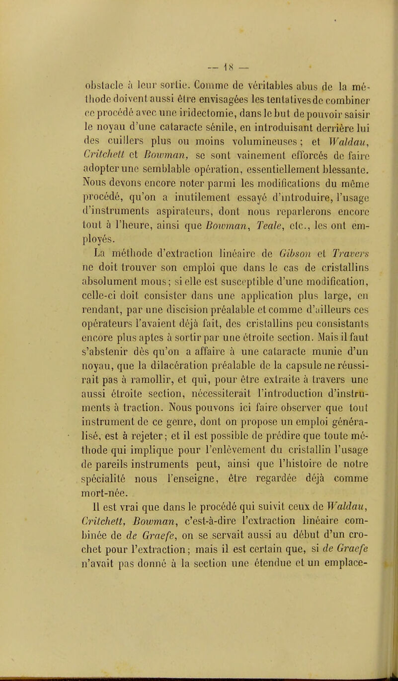 obstacle a Iciir sortie. Commc de vcritables abus de la me- thodedoiventaiissi 6tre envisag6es leslentalivesdc combiner CO. procede avec uno iridectomie, dans le but de poiivoir saisir le noyau d'une cataracte s6nile, en introduisant derri^relui des cuillers plus on moins volunfiineuses; et Waldau, Critchett ct Bowman, se sont vainement clTorc^s de fairc adopter unc sennblable operation, essentiellement blessanle. Nous dcvons encore noter parmi les modifications du mcme procedt!, qu'on a inutilement essay6 d'lntroduire, I'usage d'inslruments aspirateurs, dont nous reparlerons encore lout a I'heure, ainsi que Bowman^ Teale, etc., les onl em- ployes. La m6lliode d'extraclion lineaire de Gibson el Travers ne doit trouver son emploi que dans le cas de cristallins absolument mous; sielle est susceptible d'une modification, celle-ci doit consister dans une application plus large, on rendant, par une discision prealable etcomme d'ailleurs ces operateurs I'avaient deja fait, des cristallins peu consistants encore plus aptes a sortir par une etroilc section. Mais il faut s'abstenir des qu'on a affaire a une cataracte munie d'un noyau, que la dilaceration prealable de la capsule ne reussi- rait pas a ramollir, et qui, pour 6tre extraite a travers une aussi 6troite section, necessitcrait I'introduction d'inslru- ments a traction. Nous pouvons ici faire observer que tout instrument de ce genre, dont on propose un emploi genera- lise, est a rejeter; et il est possible de predire que toute me- thode qui implique pour renlcvement du crislallin I'usage de pareils instruments pent, ainsi que I'histoire de notre specialit6 nous I'enseigne, etre regardee deja comme mort-n6e. II est vrai que dans le procede qui suivit ceux de Waldau, Crilchett, Bowman, c'est-a-dire I'extraction lineaire com- bin6e de de Graefe, on se scrvait aussi au d6but d'un cro- chet pour I'extraction; mais il est certain que, si de Graefe n'avait pas donne a la section une 6tendue ct un emplace-