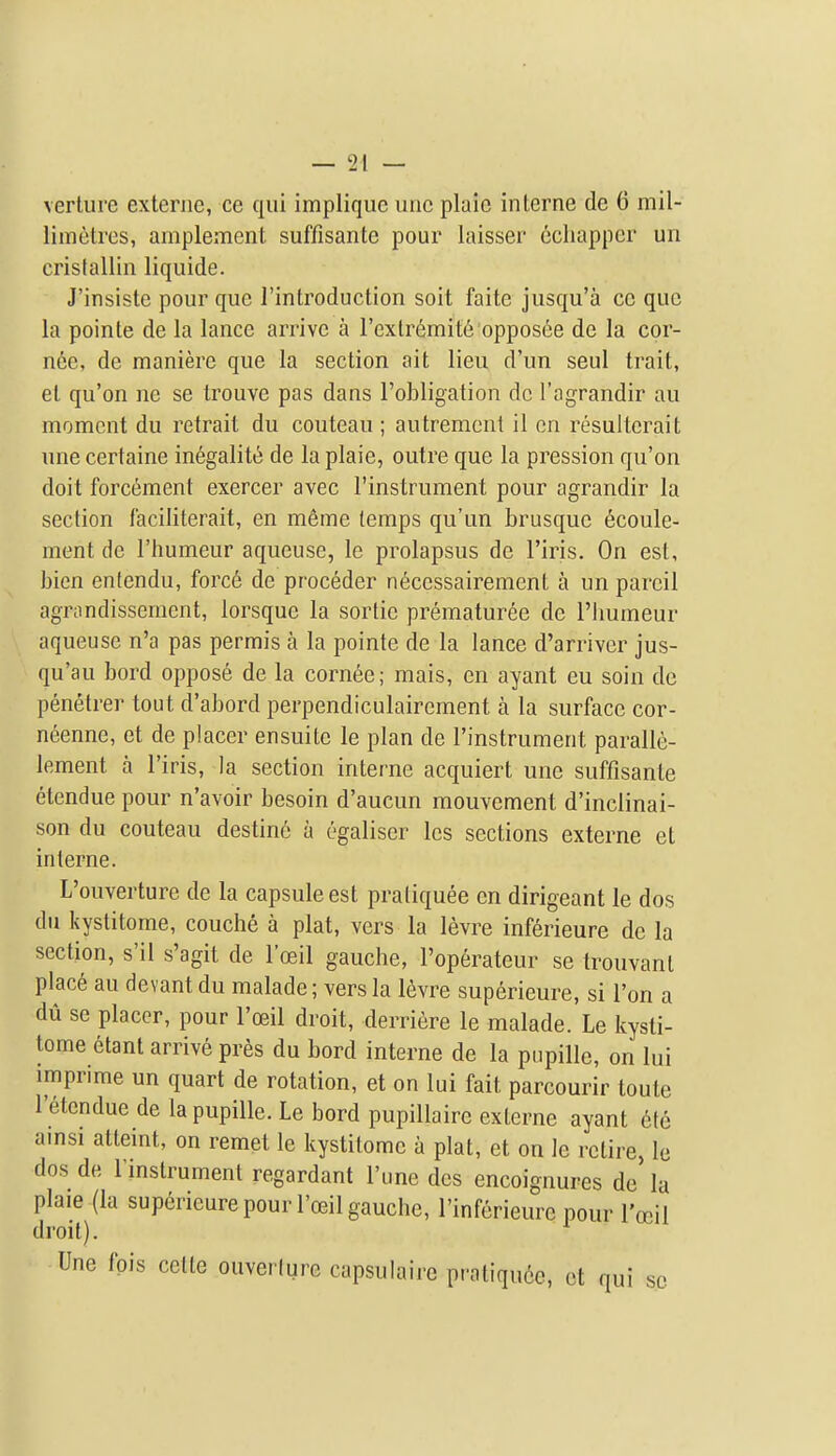 verture exteriie, ce qui impliquc imc plaic interne de 6 mil- limetres, amplement suffisante pour laisser ecliapper un cristallin liquide. J'insiste pour que I'introduction soit faite jusqu'a cc que la pointe de la lance arrive a I'extremit^ opposee de la cor- nee, de maniere que la section ait lieu d'un seul trait, et qu'on ne se trouve pas dans I'obligation de I'agrandir au moment du retrait du couteau ; autrement il en resulterait une certaine in6galitt! de la plaie, outre que la pression qu'on doit forcement exercer avec I'instrument pour agrandir la section I'aciliterait, en meme temps qu'un brusque 6coule- ment de I'humeur aqueuse, le prolapsus de I'iris. On est, bien enlendu, force de proceder n^ccssairement a un pareil agmndisseraent, lorsque la sortie prematuree de I'lmmeur aqueuse n'a pas permis a la pointe de la lance d'arrivcr jus- qu'au bord oppose de la cornee; mais, en ayant eu soin de penetrer tout d'abord perpendiculairement a la surface cor- neenne, et de placer ensuitc le plan de I'instrument paralle- lement a I'iris, la section interne acquiert une suffisante etendue pour n'avoir besoin d'aucun mouvement d'inclinai- son du couteau destin6 a egaliser les sections externe et interne. L'ouverture de la capsule est pratiquee en dirigeant le dos du kystitome, couche a plat, vers la levre inferieure de la section, s'il s'agit de I'ceil gauche, I'operateur se trouvant place au devant du malade; vers la 16vre superieure, si I'on a du se placer, pour I'ceil droit, derriere le malade. Le kysti- tome etant arrive pres du bord interne de la ptipille, on lui imprime un quart de rotation, et on lui fait parcourir toute I'etcndue de la pupiUe. Le bord pupillaire externe ayant 6te amsi atteint, on remet le kystitome a plat, et on le retire, le dos de I'mstrumenl regardant I'une des encoignures de la plaie (la superieure pour I'ceil gauche, I'inferieure pour I'oeil droit). Une fpis cette ouverlurc capsulaire pratiquee, et qui so