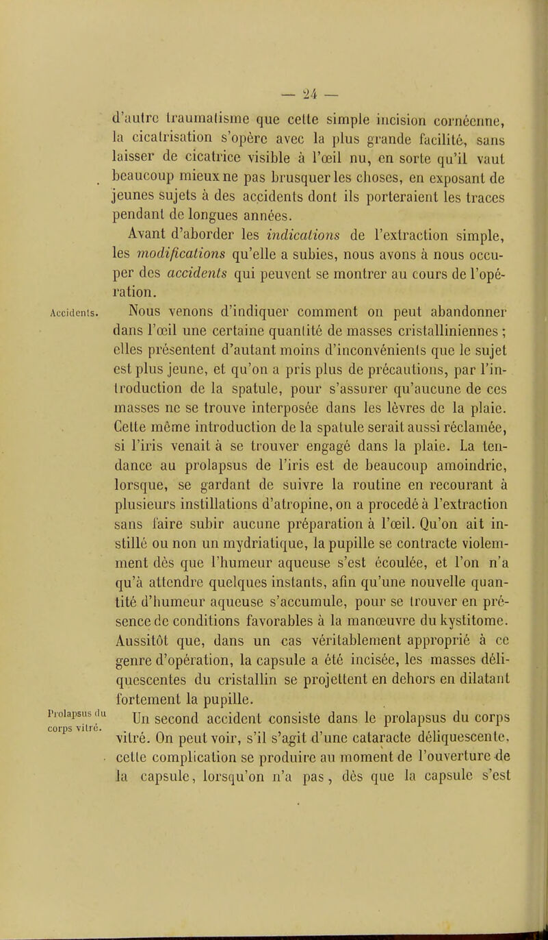 d'autrc Iraumalisme que celte simple incision cornecnne, ki cicatrisation s'operc avec la plus grande facilite, sans laisser de cicatrice visible a I'oeil nu, cn sorle qu'il vaut beaucoup mieux ne pas brusquer les clioscs, en exposant de jeunes sujets a des accidents dont ils porteraient les traces pendant de longues annees. Avant d'aborder les indications de I'extraction simple, les modifications qu'elle a subies, nous avons a nous occu- per des accidents qui peuvent se montrer au cours de I'ope- ration. Accidents. Nous venons d'indiquer comment on pent abandonner dans I'ffiil une certaine quanlite de masses cristalliniennes ; elles presentent d'autant moins d'inconvenienls que le sujet est plus jeune, et qu'on a pris plus de precautions, par I'in- troduction de la spatule, pour s'assurer qu'aucune de ces masses ne se trouve interposee dans les levres de la plaie. Cette meme introduction de la spatule serait aussi reclamee, si I'iris venait a se trouver engage dans la plaie. La ten- dance au prolapsus de I'iris est de beaucoup amoindrie, lorsque, se gardant de suivre la routine en recourant a plusieurs instillations d'atropine, on a precede a I'extraction sans I'aire subir aucune preparation a I'oeil. Qu'on ait in- stille ou non un mydriatique, la pupille se contracte violem- ment des que I'humeur aqucuse s'est ecoul6e, et Ton n'a qu'a attcndrc quelques instants, afin qu'une nouvelle quan- tite d'humeur aqueuse s'accumule, pour se trouver en pre- sence de conditions favorables a la manoeuvre du kystitome. Aussitot que, dans un cas veritablement approprie a ce genre d'operation, la capsule a ete incis6e, les masses d61i- quescentes du cristallin se projeltent en dehors en dilataiit fortement la pupille. Prolapsus du jj^^ sccoud accidcnt consiste dans le prolapsus du corps vitre. On pent voir, s il s'agitd une cataracte deliquescente, cette complication se produire au moment de I'ouverture-de la capsule, lorsqu'on n'a pas, des que la capsule s'est