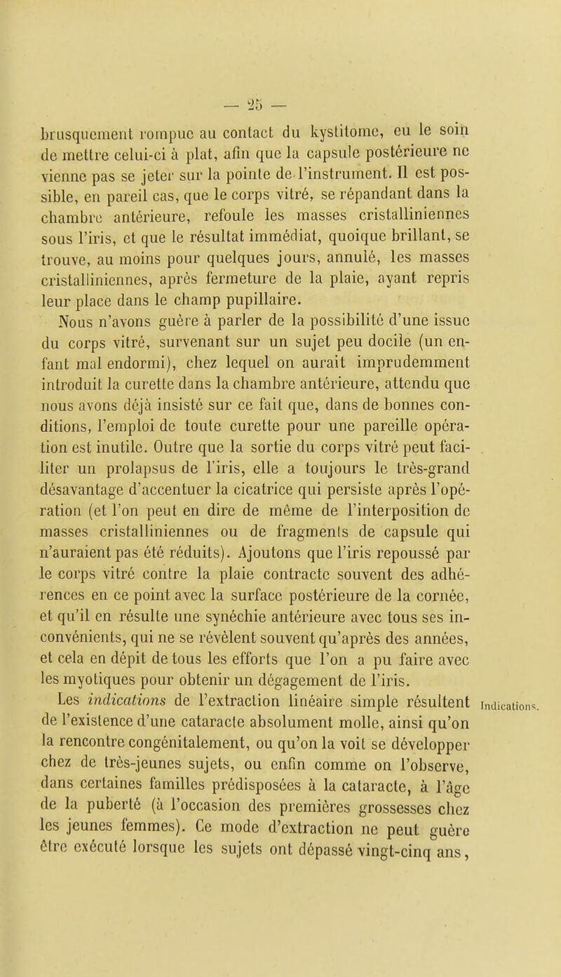 - 35 — briisqiicmeiit roinpue au contact dii kyslitome, eu le soiri de mettre celui-ci a plat, afin que la capsule post6rieure nc viennc pas se jeter sur la pointe de rinstrument. II est pos- sible, en pareil cas, que le corps vitr6, se r6pandant dans la chambre ant^rieure, refoule les masses cristalliniennes sous I'iris, et que le r6sultat immediat, quoique brillant, se Irouve, au moins pour quelques jours, annuie, les masses cristalliniennes, apres fermeture de la plaie, ayant repris leur place dans le champ pupillaire. Nous n'avons gueie a parler de la possibilite d'une issue du corps vitre, survenant sur un sujel pen docile (un en- fant mal endormi), chez lequel on aurait iraprudemment introduit la curette dans la chambre anterieure, attcndu que nous avons d6ja insiste sur ce fait que, dans de bonnes con- ditions, I'emploi de toute curette pour une pareille opera- tion est inutile. Outre que la sortie du corps vitre peut faci- . liter un prolapsus de I'iris, elle a toujours le tres-grand desavantage d'accentuer la cicatrice qui persisle apres I'ope- ration (et Ton peut en dire de meme de I'interposition dc masses cristalliniennes ou de fragmenis de capsule qui n'auraient pas ete reduits). Ajoutons que I'iris repousse par le corps vitre centre la plaie contractc souvent dcs adhe- rences en ce point avec la surface posterieure de la cornee, et qu'il en resulte une syn6chie anterieure avec tons ses in- convenients, qui ne se r6velent souvent qu'apres des annees, et cela en depit de tous les efforts que Ton a pu faire avec les myotiques pour obtenir un degagement de I'iris. Les indications de I'extraction lineaire simple resultent indi de I'exislence d'une cataracle absolument molle, ainsi qu'on la rencontre congenitalement, ou qu'on la voit se developper chez dc Ires-jeunes sujets, ou enfin comme on I'observe, dans certaines families predisposees a la cataracte, a I'agc de la pubert6 (a I'occasion des premieres grossesses chez les jeunes femmes). Ce mode d'extraction ne peut guero Mre execute lorsque les sujets ont depasse vingt-cinq ans,