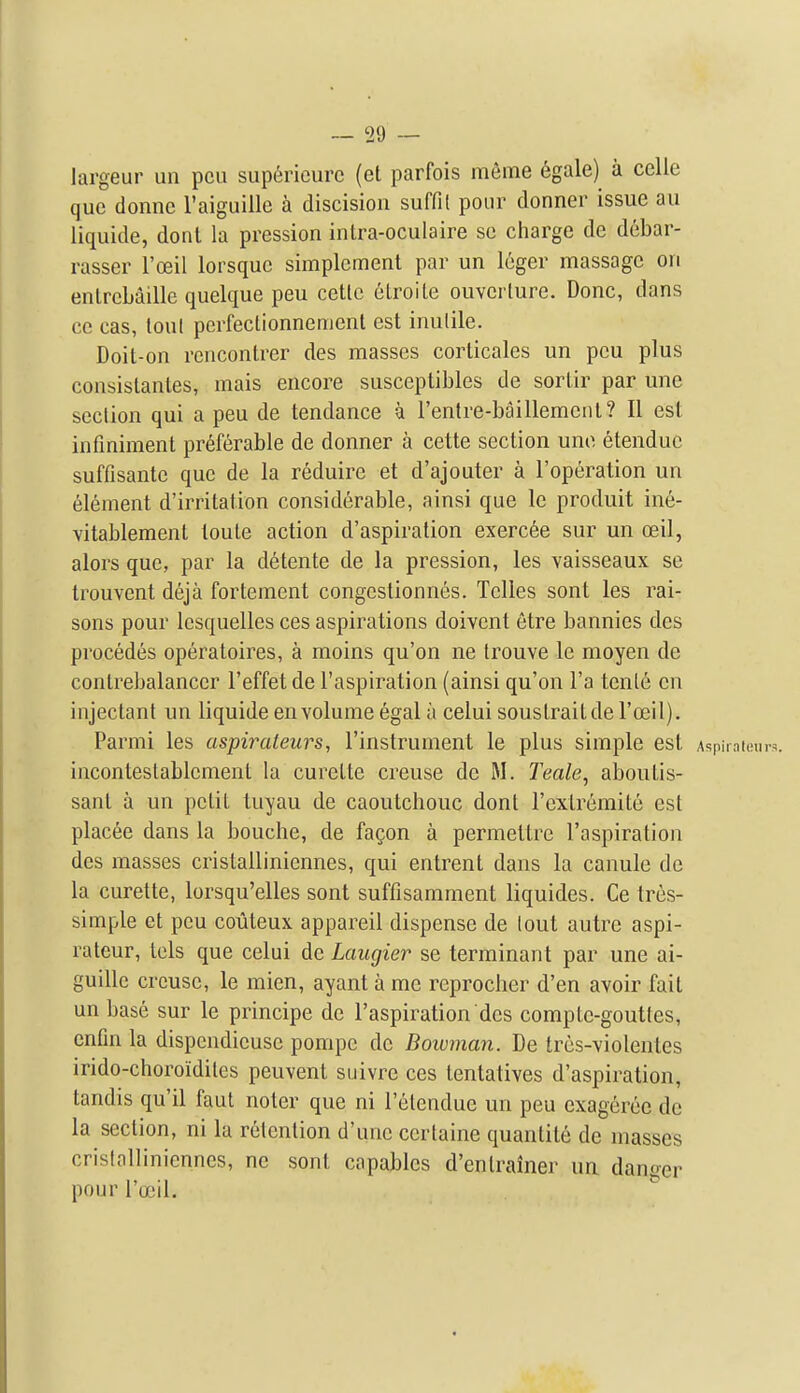 ~ 29 — largeur un pen sup6ricurc (et parfois mSme 6gale) a celle que donnc raiguillo a discisioii suffil pour donner issue au liquide, donl la pression intra-oculaire se charge de d6bar- rasser I'oeil lorsquc simplcment par un leger massage on enlrebaillc quelque pen cetlc elroile ouvcrture. Done, dans cc cas, tout perfectionnemenl est inulile. Doit-on rencontrer des masses corlicales un pen plus consislanles, mais encore susccptibles de sorlir par une section qui a peu de tendance a rentre-baillemeiil? 11 est infmiment preferable de donner a cette section une etendue suffisante que de la reduire et d'ajouter a I'op^ration un 616ment d'irritation considerable, ainsi que le produit ine- vitablement toule action d'aspiration exerc6e sur un ceil, alors que, par la detente de la pression, les vaisseaux se Irouvent deja fortement congcstionnes. Telies sont les rai- sons pour Icsquelles ces aspirations doivcnt etre bannies des procedes operatoires, a moins qu'on ne trouve le moyen de conlrebalanccr I'effet de I'aspiration (ainsi qu'on I'a tenl6 en injectant un liquide en volume egal a celui soustraitde I'oeil). Parmi les aspirateurs, I'instrument le plus simple est Aspiraioui-i incontestablemenl la curette creuse de M. Teale, aboutis- sant a un petit tuyau de caoutchouc donl rcxlremite est placee dans la bouche, de fagon a permettre I'aspiration des masses cristalliniennes, qui entrent dans la canule de la curette, lorsqu'elles sont suffisamment liquides. Ce tres- simple et peu coiileux appareil dispense de lout autre aspi- rateur, tels que celui de Laugier se terminant par une ai- guille creuse, le mien, ayant a me reprocher d'en avoir fait un base sur le principe de I'aspiration des comptc-goutles, cntin la dispendicusc pompe do Bowman. De Ircs-violentes irido-choroidiles peuvent suivre ces tentatives d'aspiration, tandis qu'il faut noter que ni I'elendue un peu exagerec de la section, ni la retention d'une certaine quantite de masses cristalliniennes, ne sont capables d'enlrainer un danger pour rooil.