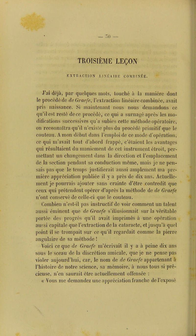 TROISIEME LECON EXTRACTrON LINKAIRE COMRINfiE. J'ai deja, par quelques mols, louche a la manierc dont le proced6de de Graefe, rcxtraction lineairecombince, avail pris iiaissance. Si mainlcnant nous nous demandons cc qu'ilest resle dece procede, cc qui a surnage aprcs les mo- difications successives qu'a subies cetle m6lhode opcraloire, on reconnailra qu'il n'cxisle plusdu procede primilif que le couleau. A mon debul dans I'emploi dc ce mode d'operation, cc qui m'avait tout d'abord Irappe, c'elaient Ics avantagcs qui r6sultaient du maniemcnt de cet instrument etroit, pcr- mcttant un changement dans la direction et I'emplacement dc la section pendant sa conduction meme, mais je ne pen- sais pas que le temps justifierail aussi amplement ma pre- miere appreciation publiee il y a pres de dix ans. Actuelle- mcnl je pourrais ajouler sans crainte d'etre contredit que ceux qui pretendent op6rcr d'apres la methode de de Graefe n'ont conserve de celle-ci que le couteau. Combien n'est-il pas instructif dc voir comment un talent aussi eminent que de Graefe s'illusionnait sur la veritable portee des progres qu'il avail imprimes a une operation auesi capitale que I'extraction de la cataracte, etjusqu'a quel point il se trompait sur cc qu'il regardait comme la pierrc angulaire de sa methode ! Voici ce que de Graefe m'ecrivail il y a a peine dix ans sous le sceau de la discretion amicale, que je ne pense pas violer aujourd'hui, car, le nom de de Graefe appartenant a I'histoire de notre science, sa memoirc, a nous tons si pr6- cieuse, n'en saurait etre actuellement offensee : « Vous me demandez une appreciation franche del'cxpose