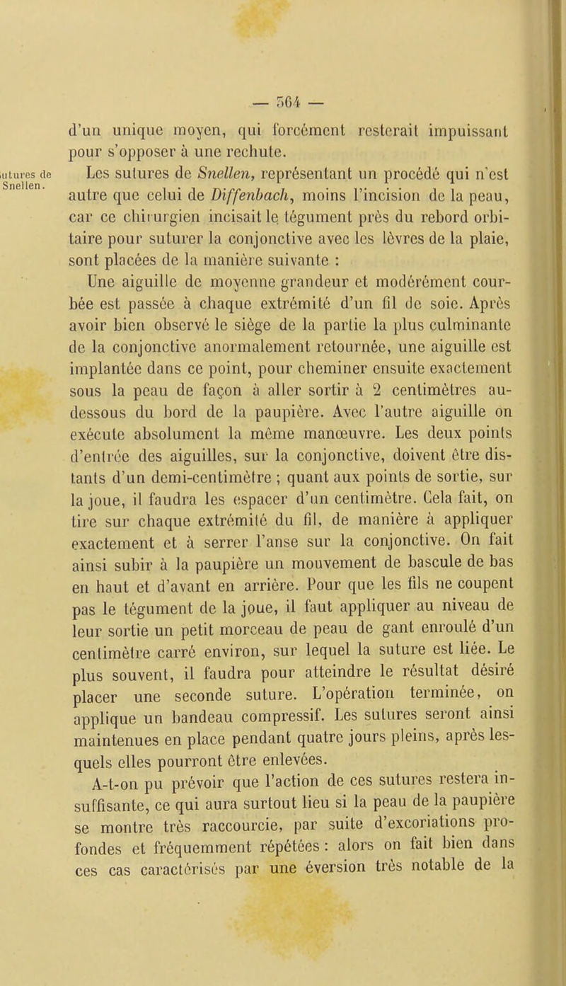 d'un unique moycn, qui Ibrcemcnt rcsterait impuissaiit pour s'opposer a une rechute. Lcs sutures de Snellen, repr6sentant un precede qui n'cst autre que celui de Diffenbach, moins rincision de la peau, car ce chirui gien incisait le tegument pres du rebord orbi- taire pour suturer la conjonctive avec les 16vres de la plaie, sont placees de la maniere suivante : Une aiguille de moyenne grandeur et moderement cour- bee est passee a chaque extremite d'un fil de soie. Apres avoir bien observe le siege de la parlie la plus culminante de la conjonctive anormaleinent rctournee, une aiguille est implantee dans ce point, pour cheminer ensuite exaclement sous la peau de fagon a aller sortir a 2 centimetres au- dessous du bord de la paupiere. Avec I'autre aiguille on execute absolument la meme manoeuvre. Les deux points d'entrce des aiguilles, sur la conjonctive, doivent etre dis- tanls d'un dcmi-centimetre ; quant aux points de sortie, sur la joue, il faudra les espacer d'lm centimetre. Cela fait, on lire sur chaque extremite du fil, de maniere a appliquer exactement et a serrer I'anse sur la conjonctive. On fait ainsi subir a la paupiere un mouvement de bascule de bas en haut et d'avant en arriere. Pour que les fils ne coupent pas le tegument de la joue, il faut appliquer au niveau de leur sortie un petit morceau de peau de gant enroul6 d'un centimetre carr6 environ, sur lequel la suture est liee. Le plus souvent, il faudra pour atteindre le r^sultat desire placer une seconde suture. L'op6ration termin6e, on applique un bandeau compressif. Les sutures seront ainsi maintenues en place pendant quatrc jours pleins, apres les- quels elles pourront etre enlev6es. A-t-on pu prevoir que Taction de ces sutures restera in- suffisante, ce qui aura surtout lieu si la peau de la paupiere se montre tres raccourcie, par suite d'excoriations pro- fondes et frequemment r^ptHees: alors on fait bien dans ces cas caractorises par une eversion tres notable de la