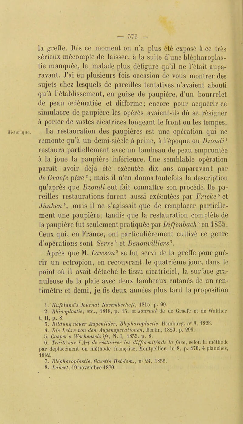 s6rieux m6comple de laisser, a la suite d'une blepharoplas- tie raanquee, le malade plus defigure qu'il ne I'elail aupa- ravant. J'ai eu plusieurs fois occasion de vous monlrer des sujets chez lesquels de pareilles lentatives n'avaient abouti qu'a I'etablissement, en guise de paupiere, d'un bourrelet de peau oedematide et difforme; encore pour acquerir ce simulacre de paupiere les operes avaient-ils dil se resigner a porter de vastes cicatrices longeant le front ou les tempes. iiisimiquo. La restauration des paupiercs est une operation qui ne remonte qu'a un dcmi-siecle a peine, a I'^poque ou Dzondi^ restaura parliellemenl avec un lambeau de peau cmpruntee a la joue la paupiere inferieure. Unc scmblable operation parait avoir deja ete cxecutee dix ans auparavant par de Graefe pere*; mais il n'en donna toutefois la description qu'apr^s que Dzondi eut fait connaitre son precede. De pa- reilles restaurations furent aussi executecs par Fricke'el Jiinken \ mais il ne s'agissait que de remplacer partielle- ment une paupiere; tandis que la restauration complete de la paupiere fut seulement pratiqu6e par Diffenbach^ en 1855. Ceux qui, en France, out particulioremcnt cultive ce genre d'op6rations sent Serre'^ et Denonvilliers\ Apres que M. Laivson^ se fut servi de la greffe pour gue- rir un ectropion, en recouvrant le quatrieme jour, dans le point ou il avail detache le tissu cicatriciel, la surface gra- nuleuse de la plaie avec deux lambeaux cutanes de un cen- timetre et demi, je fis deux annees plus tard la proposition \. Hufeland's Journal Novemberheft, 1815, p. 99. 2. Hhinoplastie, etc., 1818, p. 15, et Journal de de Graefe et de Waltlicr t. II, p. 8. 3. Bildung neuer Augenlider, Blep/uiroplanlie, Hamburg, ii° 8, 1S28. 4. Die Lehre von den Augenoperalioucn, Uerlin, 1829, p. 296. .5. Casper's Wochenschrifl, N. I, 1855. p. 8- 6. TraiU sur I'Art de reslaiirer les difformif.es de la face, selon la miHhodc par deplacement ou methode frangaise, Montpellier, in-8, p. 470, 4 planches, 1842. 7. Blepharoplaslle, Gazette Hebdom., n° Vt. 18.^)(i. 8. JLawcef, 19 novembre 1870.