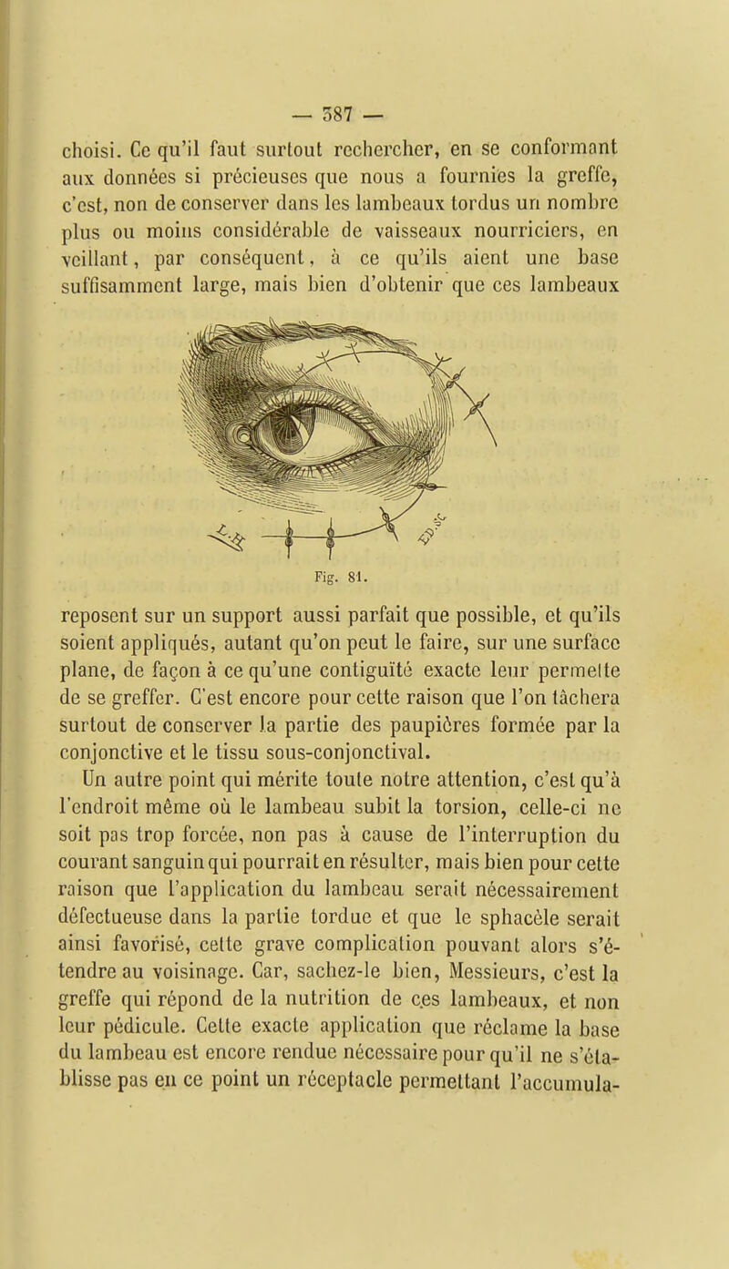 choisi. Cc qu'il faut surtout rechercher, en se conformant aux donn^es si precieuses que nous a fournies la greffc, c'cst, non de conserver dans les lambeaux tordus un nombrc plus ou moins considerable de vaisseaux nourriciers, en vcillant, par consequent, a ce qu'ils aient une base suffisammcnt large, mais bien d'obtenir que ces lambeaux Fig. 81. reposent sur un support aussi parfait que possible, et qu'ils soient appliques, autant qu'on pent le faire, sur une surface plane, de fagon a ce qu'une contiguite exactc leur perm el te de se greffer. G'est encore pour cette raison que Ton tachera surtout de conserver la partie des paupiires formee par la conjonctive et le tissu sous-conjonctival. Un autre point qui merite toule notre attention, c'est qu'a I'cndroit meme ou le lambeau subit la torsion, celle-ci nc soit pas trop forcee, non pas a cause de I'interruption du courant sanguinqui pourrait en resultcr, mais bien pour cette raison que I'application du lambeau serait necessairement defectueuse dans la partie tordue et que le sphacele serait ainsi favorise, celte grave complication pouvant alors s'6- tendre au voisinage. Car, sachez-le bien, Messieurs, c'est la greffe qui rcpond de la nutrition de ces lambeaux, et non lour pedicule. Cette exacte application que reclame la base du lambeau est encore rendue necessaire pour qu'il ne s'eta- blisse pas eii ce point un receptacle permeltanl I'accumula-