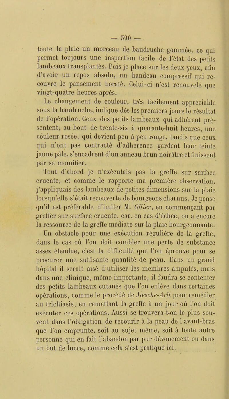 toule la plaie un morceau de baudruclic gomm6e, ce qui pcrmct toujours une inspeclion facile de letal dcs pelits lambeaux transplantes. Puis je place sur les deux ycux, afiii d'avoir un repos absolu, un bandeau compressif qui re- couvre le panscment boral6. Celui-ci n'est renouvel^ que vingt-quatre heures apres. Le changement de couleur, Ires facilement appreciable sous la baudruche, indique dcs les premiers jours le resultat de I'operalion. Ceux des pelits lambeaux qui adherent pre- sentent, au bout de trente-six a quarante-huit heures, une couleur rosee, qui devient pen a peu rouge, tandis que ceux qui n'ont pas conlracte d'adherence gardent leur (einte jaune pale, s'encadrent d'un anneau brun noiratre etfmisscnt par se momifier. Tout d'abord je n'executais pas la greffe sur surface cruenle, et comme le rapporte ma premiere observation, j'appliquais des lambeaux depetites dimensions sur la plaie lorsqu'elle s'etait recouverte de bourgeons charnus. Jepense qu'il est preferable d'imiter M. Oilier, en commengant par greffer sur surface cruente, car, en cas d'echec, on a encore la ressource de la greffe mediate sur la plaie bourgeonnante. Un obstacle pour une execution reguliere de la greffe, dans le cas ou Ton doit combler une perte de substance assez etendue, c'est la difficulte que Ton eprouve pour se procurer une suffisanle quantite de peau. Dans un grand liopital il serait aise d'utiliser les membres ampules, mais dans une clinique, meme importante, il faudra se contenter des petits lambeaux cutanes que Ton enleve dans certaines operations, comme le precede de Jcesche-Arlt pour remedier au Irichiasis, en remettant la greffe a un jour ou Ton doit executer ces operations. Aussi se trouvera-t-on le plus sou- vent dans I'obligation de recourir a la peau de I'avant-bras que Ton emprunte, soit au sujet meme, soit a toute autre personne qui en fait I'abandonpar pur devouement ou dans un but de lucre, comme cela s'est praliqu6 ici.