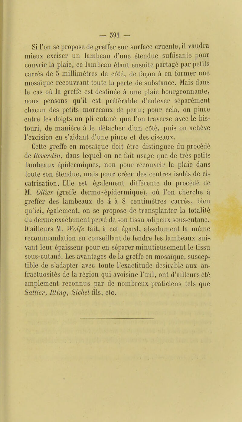 Si Ton se propose de greffer sur surface cruentc, il vaudra mieux exciser un lambeau d'unc etendiie suffisanle pour couvrir la plaie, ce lambeau 6tant ensuitc parlage par petits carres dc 5 millimetres de cote, de fagon a en former une mosaique recouvrant toute la perte de substance. Mais dans le cas ou la greffe est destinee a une plaie bourgeonnanle, nous pensons qu'il est preferable d'enlever s6parement chacim des petits morceaux de peau; pour cela, on pince entre les doigts un pli cutane que Ton traverse avec le bis- touri, de maniere a le detacher d'un c6te, puis on acheve I'excision en s'aidant d'une pince et des ciseaux. Cctte greffe en mosaique doit etre distinguee du precede de Reverdin, dans lequel on ne fait usage que de tres petits lambeaux epidermiques, non pour recouvrir la plaie dans toute son etcndue, mais pour creer des centres isoles de ci- catrisation. EUe est egalement differente du precede de M. Oilier (greffe dermo-epidermique), ou Ton cherche a greffer des lambeaux de 4 a 8 centimetres carres, bieii qu'ici, egalement, on se propose de transplanter la totality du derme exactemcnt prive de son tissu adipeux sous-cutane. D'ailleurs M. Wolfe fait, a cet egard, absoluraent la meme recommandation en couseillant de fendre les lambeaux sui- vant leur epaisseur pour en separer minutieusement le tissu sous-cutane. Les avantages de la greffe en mosaique, suscep- tible de s'adapter avec toute I'exactitude desirable aux an- fracluosiles de la region qui avoisine I'ceil, ont d'ailleurs 6t6 amplement reconnus par de nombreux praticiens tels que Saltier, Illing, Sichel fils, elc.