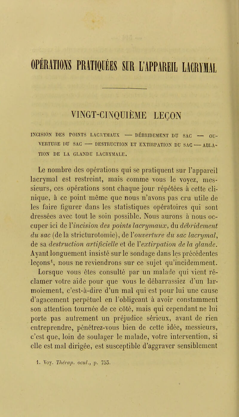 OPERATIONS PRiTIOltS SCR I'APPAREIL LACRYIlAl VINGT-CINQUIEME LECON INCISION DES POINTS LACRYMAUX DEOniDEMENT DU SAC — OU- VEniUnE I>U SAC destruction ET extirpation DU SAC ■— ABLA' HON DE LA GLANDE LACRYMALE. Le nombre tics operations qui se praliquent sur I'appareil lacrymal est restrcint, mais comme vous le voyez, mes- sieurs, ces operations sont chaque jour rep6tees a cette cli- nique, a cc point m6me que nous n'avons pas cru utile de les faire figurer dans les statistiques op^ratoires qui sont dress6es avec tout le soin possible. Nous aurons a nous oc- cuper ici de Vincision des points lacrymaux, du debridement du sac (de la stricturotomie), de Vouveriure du sac lacrymal, de sa destruction arlificielle et de Vextirpation de la glande. Ayant longuement insisle sur le sondage dans les precedentes leQons*, nous ne reviendrons sur ce sujet qu'incidemment. Lorsque vous etes consulte par un malade qui vient re- clamer votre aide pour que vous le debarrassiez d'un lar- moiement, c'est-a-dire d'un mal qui est pour lui une cause d'agacement perpetuel en I'obligeant a avoir constamment son attention tourn^e de ce c6t6, mais qui cependant ne lui porte pas aulrement un prejudice s6rieux, avant de rien entreprendre, pen6trez-vous bien de cette idee, messieurs, c'cst que, loin de soulager le malade, voire intervention, si elle est mal dirig6e, est susceptible d'aggraver sensiblement