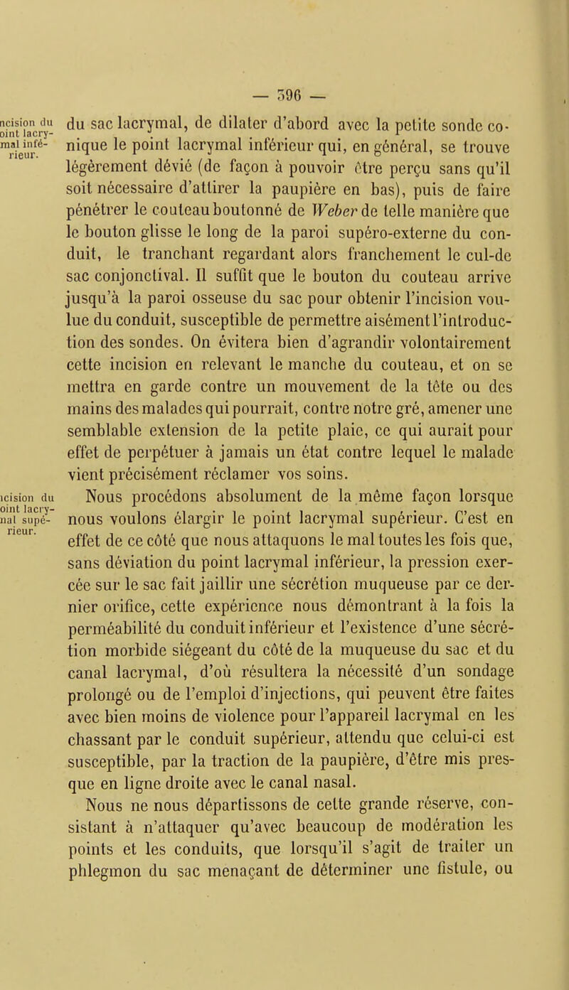 — r.96 — Sfnt'ucrl- lacrymal, de dilater d'abord avec la polite sonde co- weu/*' nique le point lacrymal inf6ricur qui, eng6n6ral, se Irouve 16gerement d^vie (de fa^on a pouvoir etre pergu sans qu'il soit necessaire d'attirer la paupiere en bas), puis de faire p6netrer le couteauboutonn^ de Weber de telle mani6reque le bouton glisse le long de la parol sup6ro-externe du con- duit, le tranchant regardant alors francbement le cul-de sac conjonctival. II suffit que le bouton du couteau arrive jusqu'a la parol osseuse du sac pour obtenir I'incision vou- lue du conduit, susceptible de permettre ais^mentl'introduc- tion des sondes. On evitera bien d'agrandir volontairement cette incision en relevant le manche du couteau, et on se mettra en garde contre un mouvement de la tete ou des mains des malades qui pourrait, contre notre gre, amener une semblable extension de la petite plaic, ce qui aurait pour effet de perpetuer a jamais un etat contre lequel le malade vient pr6cis6ment reclamer vos soins. icision du Nous procedons absolument de la meme fagon lorsque iiaj sup'e- nous voulous elargir le point lacrymal superieur. C'est en neur. ^^^^^ ^^^^ nous attaquons le mal toutes les fois que, sans deviation du point lacrymal inferieur, la pression excr- ete sur le sac fait jaillir une secretion muqueuse par ce der- nier orifice, cette experience nous d(!^montrant a la fois la permeabilite du conduit inferieur et I'existence d'une secre- tion morbide siegeant du c6te de la muqueuse du sac et du canal lacrymal, d'ou resultera la necessite d'un sondage prolonge ou de I'emploi d'injections, qui peuvent etre faites avec bien moins de violence pour I'appareil lacrymal en les chassant par le conduit superieur, attendu que celui-ci est susceptible, par la traction de la paupiere, d'etre mis pres- que en ligne droite avec le canal nasal. Nous ne nous d6partissons de cette grande reserve, con- sistant a n'altaquer qu'avec beaucoup de moderation les points et les conduits, que lorsqu'il s'agit de trailer un phlegmon du sac menagant de determiner unc fistule, ou