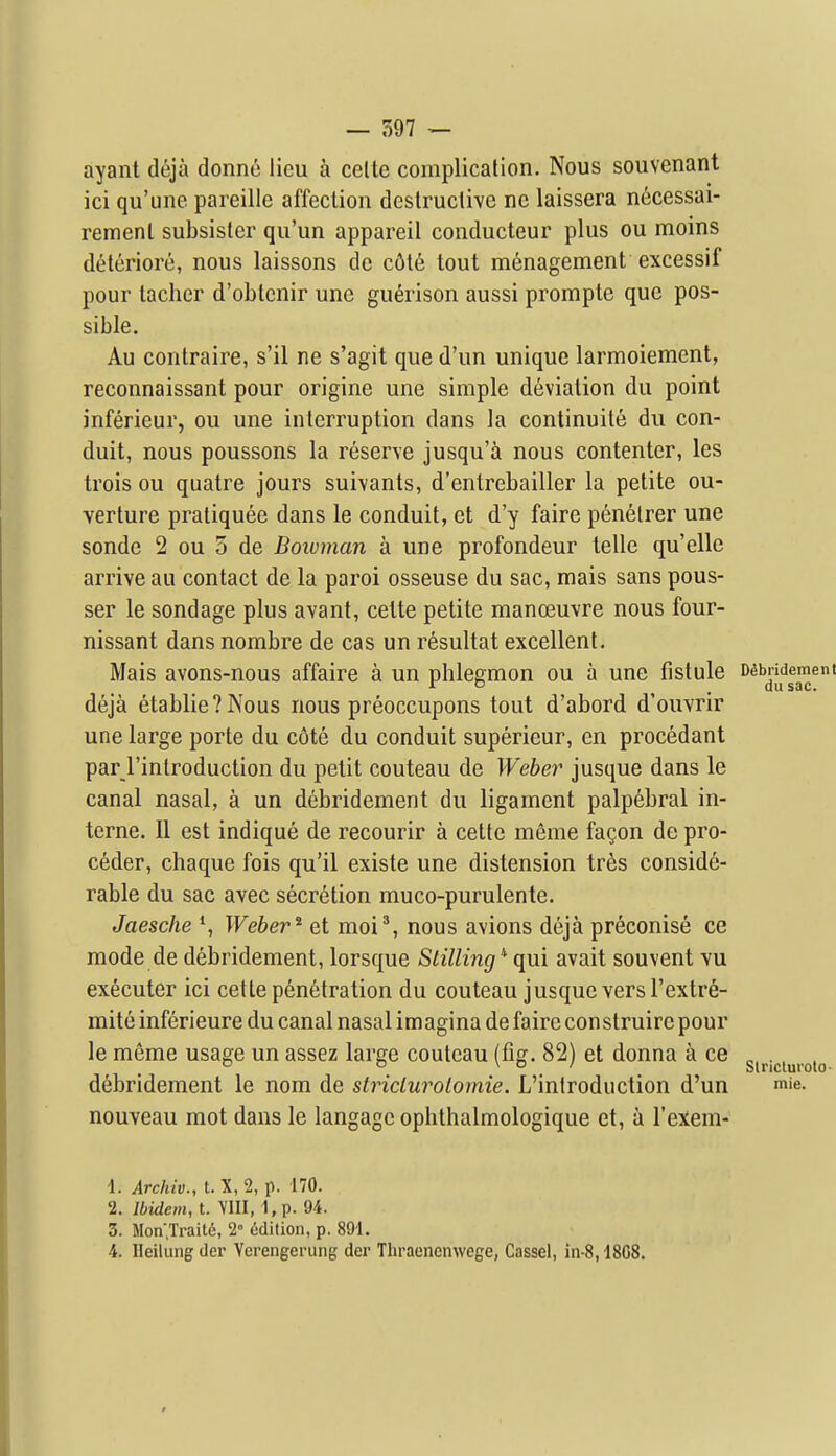 ayant d6ja donne lieu k celte complication. Nous souvenant ici qu'une pareille affection destruclive ne laissera necessai- remenl subsisler qu'un appareil conducteur plus ou moins d^iteriore, nous laissons de c6l6 tout management excessif pour tacher d'obtcnir une gu^rison aussi prompte que pos- sible. Au contraire, s'il ne s'agit que d'un unique larmoiement, reconnaissant pour origine une simple deviation du point inferieur, ou une interruption dans la continuile dii con- duit, nous poussons la reserve jusqu'a nous contenter, les trois ou quatre jours suivants, d'entrebailler la petite ou- verture pratiquee dans le conduit, et d'y faire penelrer une sonde 2 ou 5 de Bowman a une profondeur telle qu'elle arrive au contact de la paroi osseuse du sac, mais sans pous- ser le sondage plus avant, cette petite manoeuvre nous four- nissant dans nombre de cas un r6sultat excellent. Mais avons-nous affaire a un phlegmon ou a une fistule Debridement  _ dusac. deja etablie?Nous nous preoccupons tout d'abord d'ouvrir une large porte du cote du conduit superieur, en procedant par I'introduction du petit couteau de Weber j usque dans le canal nasal, a un debridement du ligament palpebral in- terne. II est indique de recourir a cette meme fa^on de pro- c6der, chaque fois qu'il existe une distension trSs conside- rable du sac avec secr6tion muco-purulente. Jaesche Weber^ et moi% nous avions deja preconise ce mode de debridement, lorsque Stilling * qui avait souvent vu executer ici cette penetration du couteau j usque vers I'extr^- mite inferieure du canal nasal imagina de faire construire pour le meme usage un assez large couteau (fig. 82) et donna a ce ^ . °  \ o / Slriclurolo- debridement le nom de striclurolornie. L'introduction d'un mie. nouveau mot dans le langage ophthalmologique et, a I'exem- \. Archiv., t. X, 2, p. 170. 2. Ibidem, t. VIII, 1,p. 94. 3. Mon.Traite, 2° edition, p. 891. ■4. Ileilung der Vcrengerung der Tliraencnwege, Cassel, in-8,1808. »
