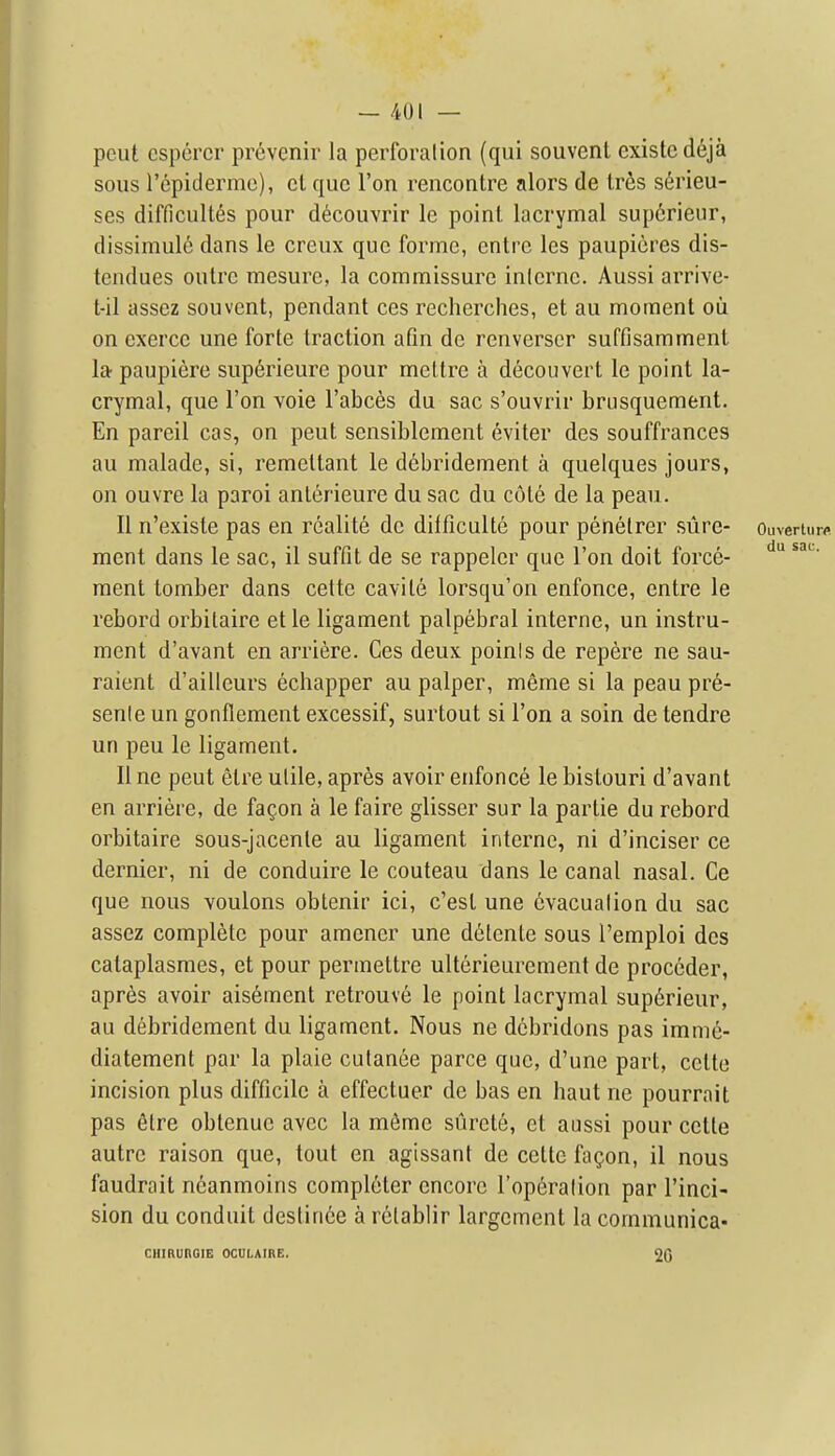 pent csporcr pr6venir la perforalion (qui souvent cxistcd6ja sous repiderme), ct que Ton rencontre alors de Irfis serieu- ses difficultes pour d^couvrir le point, lacrymal sup6rieur, dissimulc dans le creux que forme, entre les paupicres dis- tendues outre mesurc, la commissure inlerne. Aussi arrive- t-il assez souvent, pendant ces recherches, et au moment oii on exerce une forte traction afm de renverser suffisamment la paupiere sup6rieure pour mettre a decouvert le point la- crymal, que Ton voie I'abces du sac s'ouvrir brusquement. En pareil cas, on pent sensibleraent eviter des souffrances au malade, si, remettant le debridement a quelques jours, on ouvre la parol anterieure du sac du cote de la peau. II n'existe pas en realite de difficulte pour penetrer sure- OiiverUirfl ment dans le sac, il suffit de se rappeler que Ton doit force- ment tomber dans cette cavite lorsqu'on enfonce, entre le rebord orbitaire et le ligament palpebral interne, un instru- ment d'avant en arriere. Ces deux poinis de repere ne sau- raient d'ailleurs echapper au palper, meme si la peau pre- senle un gonflement excessif, surtout si Ton a soin de tendre un pen le ligament. II ne peut etre utile, apres avoir enfonce le bislouri d'avant en arriere, de fagon a le faire glisscr sur la partie du rebord orbitaire sous-jacente au ligament interne, ni d'inciser ce dernier, ni de conduire le couteau dans le canal nasal. Ce que nous voulons obtenir ici, c'est une 6vacualion du sac assez complete pour amener une detente sous I'emploi des cataplasmes, et pour permeltre ulterieurement de proceder, apres avoir aisement retrouve le point lacrymal sup6rieur, au debridement du ligament. Nous ne dcbridons pas imme- diatement par la plaie culanee parce que, d'une part, cette incision plus difficile a effectuer de bas en haut ne pourrait pas fitre obtenue avec la mfime surcte, ct aussi pour cette autre raison que, tout en agissant de cette fagon, il nous faudrait n6anmoins completer encore I'operation par I'inci- sion du conduit destiriee a relablir largement la communica- CIIIRUnOIE OCULAIRE. 2G