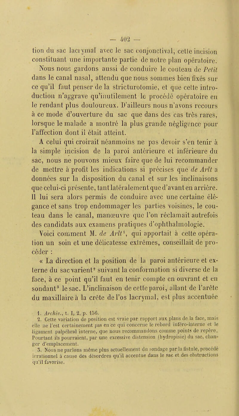 tion du sac laci ymal avec Ic sac conjonclival, celle incision constiluant une importantc partic de notre plan operatoire. Nous nous gardons aussi de conduirc le couleau de PelU dans le canal nasal, altendu que nous sommes bien fixes sur ce qu'il faut penser de la stricturolomie, et que celte inlro- duction n'aggrave qu'inulilement le procedo operatoire en le rendant plus douloureux. D'ailleurs nousn'avons rccours a ce mode d'ouverture du sac que dans des cas tres rares, lorsque le malade a rnontre la plus grande negligence pour I'affection dont ii 6lait atteinl. A celui qui croirait neanmoins ne pas devoir s'en tenir a la simple incision de la paroi anterieure el inferieure du sac, nous ne pouvons mieux faire que de lui recommander de mettre a profit les indications si precises que de Aiit a donnees sur la disposition du canal et sur les inclinaisons quecelui-ci presente, tantlaleralemcnt qued'avant en arriere. II lui sera alors permis de conduirc avec une certaine ele- gance et sans trop endommager les parties voisines, le cou- teau dans le canal, manoeuvre que Ton reclamait autrefois des candidats aux examens pratiques d'ophthalmologie. Voici comment M. de Arll^, qui apportait a celte opera- tion un soin et une delicatesse extremes, conscillait de pro- ceder : « La direction et la position de la paroi anterieure et ex- lerne du sacvarient^ suivanl la conformation si diverse de la face, a ce point qu'il faut en tenir compte en ouvrant et en sondant lesac. L'inclinaison de cettcparoi, allant de I'arete du maxillairea la crete del'os lacrymal, est plus accentuee 1. Archiv., V. h 2, p. 156. 2. Cette variation dc position est vraie par rapport aux plans de la face, mais clle ne Test certainement pas ence qui concerne le rebord infero-inlerne et le ligament palpebral interne, que nous recommandons conime points de rep6re. Pourtant ils pourraient, par une excessive distension (hydropisie) du sac, clian- ger d'emplacenient. 3. Nous ne parlous meme plus actuelleinent du sondage par la listule, precede irrationnel a cause des desoi'dres qu'il accentue dans le sac et des obstructions qu'il farorise.