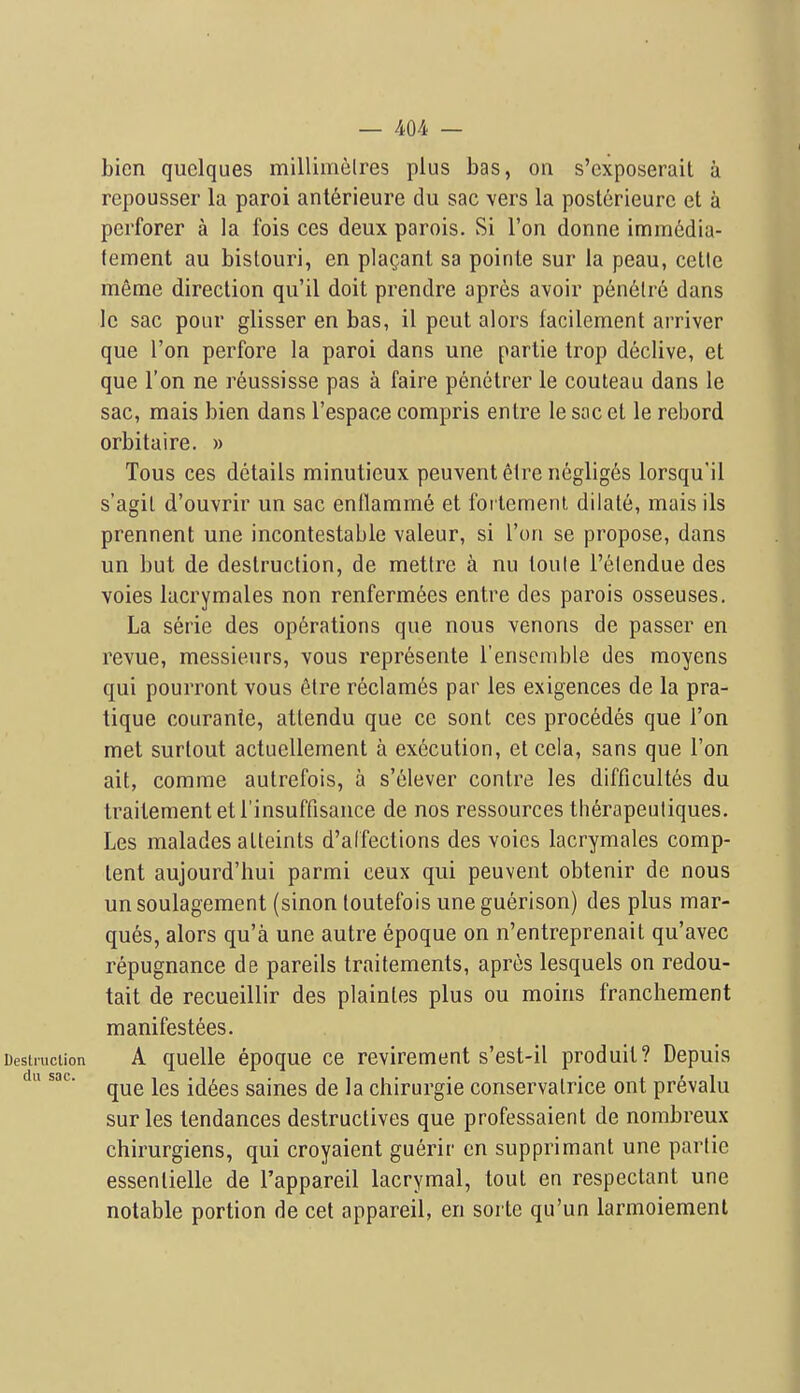 bien quclques millimelres plus bas, on s'cxposerait a repousser la paroi anterieure du sac vers la posterieurc et a perforer a la fois ces deux parois. Si Ton donne imm6dia- tement au bistouri, en pla^ant sa pointe sur la peau, cetle meme direction qu'il doit prendre apres avoir penelre dans Ic sac pour glisser en bas, il pent alors facilement arriver que Ton perfore la paroi dans une partie trop declive, et que Ton ne reussisse pas a faire penetrer le couteau dans le sac, mais bien dans I'espace compris entre le sac et le rebord orbitaire. » Tous ces details minuticux peuvent 61re negliges lorsqu'il s'agit d'ouvrir un sac enllamme et forlemenl dilate, mais lis prennent une incontestable valeur, si Ton se propose, dans un but de destruction, de metlre a nu toule I'elendue des voies lacrymales non renferm6es entre des parois osseuses. La serie des operations que nous venons de passer en revue, messieurs, vous repr^sente I'ensemble des moyens qui pourront vous 6lre reclames par les exigences de la pra- tique courante, attendu que ce sont ces precedes que Ton met surtout actuellement a execution, et cela, sans que Ton ait, comme autrefois, a s'elever contra les difficultes du traitementetl'insuffisance de nos ressources th^rapeutiques. Les malades atteints d'alfections des voics lacrymales comp- tent aujourd'hui parmi ceux qui peuvent obtenir de nous un soulagement (sinon toutefois une guerison) des plus mar- ques, alors qu'a une autre epoque on n'entreprenait qu'avec repugnance de pareils traitements, apres lesquels on redou- tait de recueillir des plaintes plus ou moins franchement manifestees. Destruction A qucllc cpoquc cc revircment s'cst-il produit? Depuis du sac. id6es saines de la chirurgie conservalrice ont prevalu sur les tendances destructives que professaient de nombreux chirurgiens, qui croyaient guerir en supprimant une partie essentielle de I'appareil lacrymal, tout en respectant une notable portion de cet appareil, en sorte qu'un larmoiement