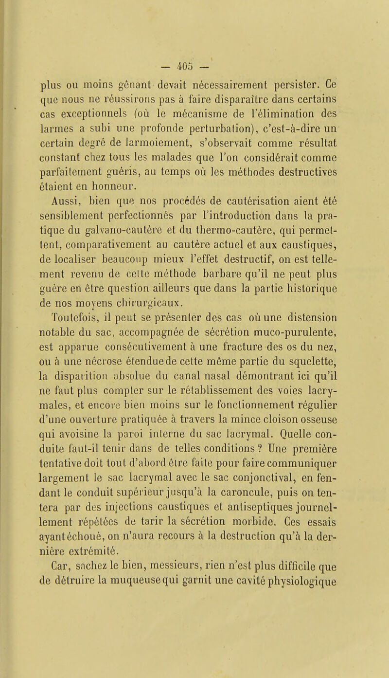 plus ou nioins gfinant devait n6cessairement pcrsisler. Ce que nous ne r(iussiroiis pas a I'aire disparailre dans certains cas exceptionnels (ou le m6canisrne de I'eliminalion des larmes a subi une profonde perlurbalion), c'est-a-dire un certain degre de larmoiement, s'observait comme resultat constant chez tous les malades que Ton consid6rait comme parfailement gueris, au temps ou les methodes destructives etaient en honneur. Aussi, bien que nos procedes de cauterisation aient ete sensiblement perfectionnes par I'introduction dans la pra- tique du galvano-cautere et du thermo-cautere, qui permel- tent, comparativement au cautere actuel et aux caustiques, de localiser beaucoiip mieux I'effet destructif, on est telle- ment revenu de celte methode barbare qu'il ne pent plus guere en elre question ailleurs que dans la partie historique de nos moyens chirurgicaux. Toutefois, il peut se presenter des cas ou une distension notable du sac, accompagnee de secretion muco-purulente, est apparue conseculivement a une fracture des os du nez, ou a une necrose elenduede celte meme partie du squelette, la dispaiilion absolue du canal nasal demonlrant ici qu'il ne faut plus compter sur le relablissement des voies lacry- males, et encore bien moins sur le fonclionnemenl r6gulier d'une ouverture praliquee a travers la mince cloison osseuse qui avoisine la paroi interne du sac lacrymal. Quelle con- duite I'aul-il tenir dans de lelles conditions ? Une premiere tentative doit tout d'abord elre faite pour fairecommuniquer largement ie sac lacrymal avec le sac conjonctival, en fen- danl le conduit supericur jusqu'a la caroncule, puis onten- tera par des injections caustiques et anliseptiques journel- lement repetees de tarir la secretion morbide. Ces essais ayantechoue, on n'aura recours a la destruction qu'a la der- niere extr6mit6. Car, snchez le bien, messieurs, rien n'est plus difficile que de detruire la muqueusequi garnit une cavite physiologique