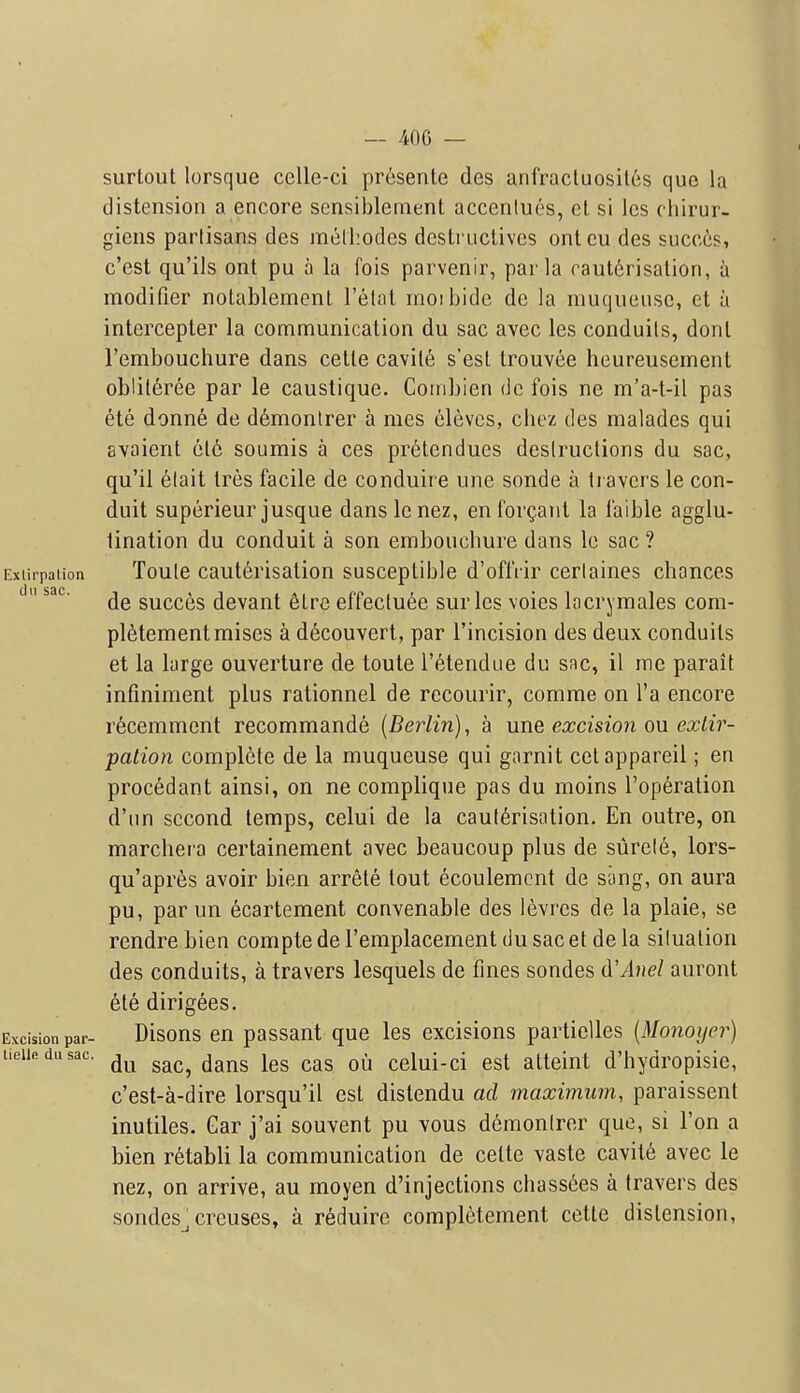 — 400 — surtout lorsque celle-ci presenle des anfracluosiles que la distension a encore scnsiblement accenlucs, ol si Ics cliirur- giens partisans des melhodes dcslriictivcs ontcu des succcs, c'est qu'ils ont pu a la fois parvenir, par la caut6risalion, a modifier notablement I'l^lat inoibide de la muqueuse, et a intercepter la communication du sac avec les conduits, donl I'embouchure dans celle cavile s'esl trouvee heureusemenl obliteree par le caustique. Cornbien dc fois ne m'a-t-il pas ete donne de d6montrer a mes elevcs, chez des malades qui avaient etc soumis a ces pr6lendues destructions du sac, qu'il 6lait tres facile de conduire une sonde a travcrs le con- duit superieur jusque danslenez, enforgaiit la faible agglu- lination du conduit a son embouchure dans Ic sac ? Extirpation Toute cauterisation susceptible d'oflVir certaines chances de succes devant 6tre effectuee sur les voies lacrymales com- pletementmises a decouvert, par I'incision des deux conduits et la large ouverture de toute I'etendue du sac, il me parait infmiment plus rationnel de recourir, comme on I'a encore recemment recommande {Berlin), a une excision ou extir- pation complete de la muqueuse qui garnit cetappareil; en procedant ainsi, on ne complique pas du moins I'operation d'lin second temps, celui de la cauterisation. En outre, on marchera certainement avec beaucoup plus de surete, lors- qu'apres avoir bien arrete tout ecoulemcnt de sung, on aura pu, par un ecartement convenable des levrcs de la plaie, se rendre bien compte de I'emplacement du sac et de la situation des conduits, a travers lesquels de fines sondes d'Anel auront ete dirigees. Excision par- Disous en passant que les excisions partielles (Monoijer) tieiiedusac. ^^^^ ^^^^ cclui-ci cst attciut d'hydropisie, c'est-a-dire lorsqu'il est distendu ad maximum, paraissent inutiles. Gar j'ai souvent pu vous demonlrer que, si Ton a bien retabli la communication de cette vaste cavity avec le nez, on arrive, au moyen d'injections chass6es a (ravers des sondes^ creuses, a reduire completement cette distension.